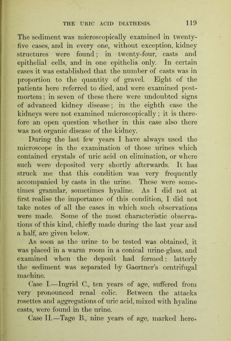 The sediment was microscopically examined in twenty- five cases, and in every one, without exception, kidney structures were found; in twenty-four, casts and epithelial cells, and in one epithelia only. In certain cases it was established that the number of casts was in proportion to the quantity of gravel. Eight of the patients here referred to died, and were examined post- mortem ; in seven of these there were undoubted signs of advanced kidney disease; in the eighth case the kidneys were not examined microscopically ; it is there- fore an open question whether in this case also there was not organic disease of the kidney. During the last few years I have always used the microscope in the examination of those urines which contained crystals of uric acid on elimination, or where such were deposited very shortly afterwards. It has struck me that this condition was very frequently accompanied by casts in the urine. These were some- times granular, sometimes hyaline. As I did not at first realise the importance of this condition, I did not take notes of all the cases in which such observations were made. Some of the most characteristic observa- tions of this kind, chiefly made during the last year and a half, are given below. As soon as the urine to be tested was obtained, it was placed in a warm room in a conical urine-glass, and examined when the deposit had formed: latterly the sediment was separated by Gaertner’s centrifugal machine. Case I.—Ingrid C., ten years of age, suffered from very pronounced renal colic. Between the attacks rosettes and aggregations of uric acid, mixed with hyaline casts, were found in the urine. Case II.—Tage B., nine years of age, marked here-