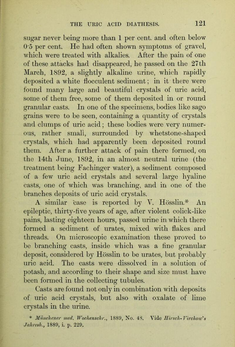 sugar never being more than 1 per cent, and often below 0'5 per cent. He had often shown symptoms of gravel, which were treated with alkalies. After the pain of one of these attacks had disappeared, he passed on the 27th March, 1892, a slightly alkaline urine, which rapidly deposited a white flocculent sediment; in it there were found many large and beautiful crystals of uric acid, some of them free, some of them deposited in or round granular casts. In one of the specimens, bodies like sago grains were to be seen, containing a quantity of crystals and clumps of uric acid; these bodies were very numer- ous, rather small, surrounded by whetstone-shaped crystals, which had apparently been deposited round them. After a further attack of pain there formed, on the 14th June, 1892, in an almost neutral urine (the treatment being Fachinger water), a sediment composed of a few uric acid crystals and several large hyaline casts, one of which was branching, and in one of the branches deposits of uric acid crystals. A similar case is reported by V. Hösslin.* An epileptic, thirty-live years of age, after violent colick-like pains, lasting eighteen hours, passed urine in which there formed a sediment of urates, mixed with flakes and threads. On microscopic examination these proved to be branching casts, inside which was a fine granular deposit, considered by Hösslin to be urates, but probably uric acid. The casts were dissolved in a solution of potash, and according to their shape and size must have been formed in the collecting tubules. Casts are found not only in combination with deposits of uric acid crystals, but also with oxalate of lime crystals in the urine. * Münchener med. Woche?ischr., 1889, No. 48. Vide Kir sch-Virchow'a Jahresh., 1889, i. p. 229.