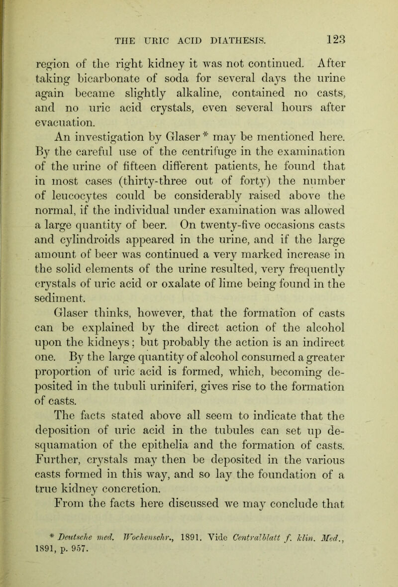 region of the right kidney it was not continued. After taking bicarbonate of soda for several days the urine again became slightly alkaline, contained no casts, and no uric acid crystals, even several hours after evacuation. An investigation by Glaser * may be mentioned here. By the careful use of the centrifuge in the examination of the urine of fifteen different patients, he found that in most cases (thirty-three out of forty) the number of leucocytes could be considerably raised above the normal, if the individual under examination was allowed a large quantity of beer. On twenty-five occasions casts and cylindroids appeared in the urine, and if the large amount of beer was continued a very marked increase in the solid elements of the urine resulted, very frequently crystals of uric acid or oxalate of lime being found in the sediment. Glaser thinks, however, that the formation of casts can be explained by the direct action of the alcohol upon the kidneys; but probably the action is an indirect one. By the large quantity of alcohol consumed a greater proportion of uric acid is formed, which, becoming de- posited in the tubuli uriniferi, gives rise to the formation of casts. The facts stated above all seem to indicate that the deposition of uric acid in the tubules can set up de- squamation of the epithelia and the formation of casts. Further, crj^stals may then be deposited in the various easts formed in this way, and so lay the foundation of a true kidney concretion. From the facts here discussed we may conclude that * Deutsche med. Wochensehr., 1891. Vide Centralblatt f. Jclin. Med., 1891, p. 957.