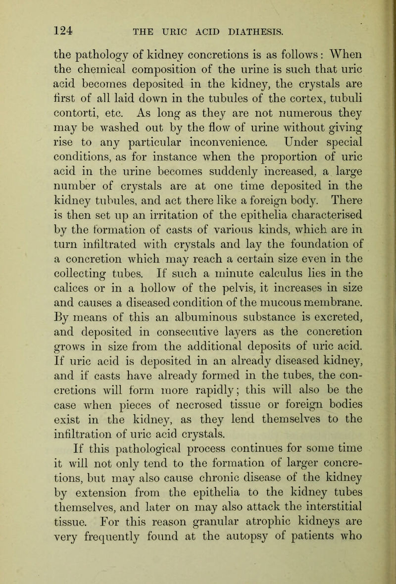 the pathology of kidney concretions is as follows: When the chemical composition of the urine is such that uric acid becomes deposited in the kidney, the crystals are first of all laid down in the tubules of the cortex, tubuli contorti, etc. As long as they are not numerous they may be washed out by the flow of urine without giving rise to any particular inconvenience. Under special conditions, as for instance when the proportion of uric acid in the urine becomes suddenly increased, a large number of crystals are at one time deposited in the kidney tubules, and act there like a foreign body. There is then set up an irritation of the epithelia characterised by the formation of casts of various kinds, which are in turn infiltrated with crystals and lay the foundation of a concretion which may reach a certain size even in the collecting tubes. If such a minute calculus lies in the calices or in a hollow of the pelvis, it increases in size and causes a diseased condition of the mucous membrane. By means of this an albuminous substance is excreted, and deposited in consecutive layers as the concretion grows in size from the additional deposits of uric acid. If uric acid is deposited in an already diseased kidney, and if casts have already formed in the tubes, the con- cretions will form more rapidly; this will also be the case when pieces of necrosed tissue or foreign bodies exist in the kidney, as they lend themselves to the infiltration of uric acid crystals. If this pathological process continues for some time it will not only tend to the formation of larger concre- tions, but may also cause chronic disease of the kidney by extension from the epithelia to the kidney tubes themselves, and later on may also attack the interstitial tissue. For this reason granular atrophic kidneys are very frequently found at the autopsy of patients who