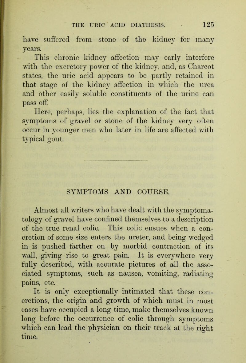 have suffered from stone of the kidney for many years. This chronic kidney affection may early interfere with the excretory power of the kidney, and, as Charcot states, the uric acid appears to be partly retained in that stage of the kidney affection in which the urea and other easily soluble constituents of the urine can pass off. Here, perhaps, lies the explanation of the fact that symptoms of gravel or stone of the kidney very often occur in younger men who later in life are affected with typical gout. SYMPTOMS AND COURSE. Almost all writers who have dealt with the symptoma- tology of gravel have confined themselves to a description of the true renal colic. This colic ensues when a con- cretion of some size enters the ureter, and being wedged in is pushed farther on by morbid contraction of its wall, giving rise to great pain. It is everywhere very fully described, with accurate pictures of all the asso- ciated symptoms, such as nausea, vomiting, radiating pains, etc. It is only exceptionally intimated that these con- cretions, the origin and growth of which must in most cases have occupied a long time, make themselves known long before the occurrence of colic through symptoms which can lead the physician on their track at the right time.
