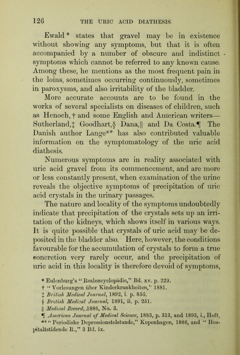 Ewald * * * § states that gravel may be in existence without showing any symptoms, but that it is often accompanied by a number of obscure and indistinct - symptoms which cannot be referred to any known cause. Among these, he mentions as the most frequent pain in the loins, sometimes occurring continuously, sometimes in paroxysms, and also irritability of the bladder. More accurate accounts are to be found in the works of several specialists on diseases of children, such as Henoch, f and some English and American writers— Sutherland,% Goodhart,§ Dana,|| and Ha Costa:If The Danish author Lange** has also contributed valuable information on the symptomatology of the uric acid diathesis. Numerous symptoms are in reality associated with uric acid gravel from its commencement, and are more or less constantly present, when examination of the urine reveals the objective symptoms of precipitation of uric acid crystals in the urinary passages. The nature and locality of the symptoms undoubtedly indicate that precipitation of the crystals sets up an irri- tation of the kidneys, which shows itself in various ways. It is quite possible that crystals of uric acid may be de- posited in the bladder also. Here, however, the conditions favourable for the accumulation of crystals to form a true concretion very rarely occur, and the precipitation of uric acid in this locality is therefore devoid of symptoms, * Eulenburg’s “ Realencyclopädie,” Bd. xv. p. 229. t “ Vorlesungen über Kinderkrankheiten,” 1881. J British Medical Journal, 1892, i. p. 858. § British Medical Journal, 1891, ii. p. 251. || Medical Record,.1886, No. 3. •f American Journal of Medical Science, 1883, p. 313, and 1893, i., Heft. ** “ Periodiske Depressionstelstande,” Kopenhagen, 1886, and “ Hos- pitaltstidende R.,” 3 Bd. ix.