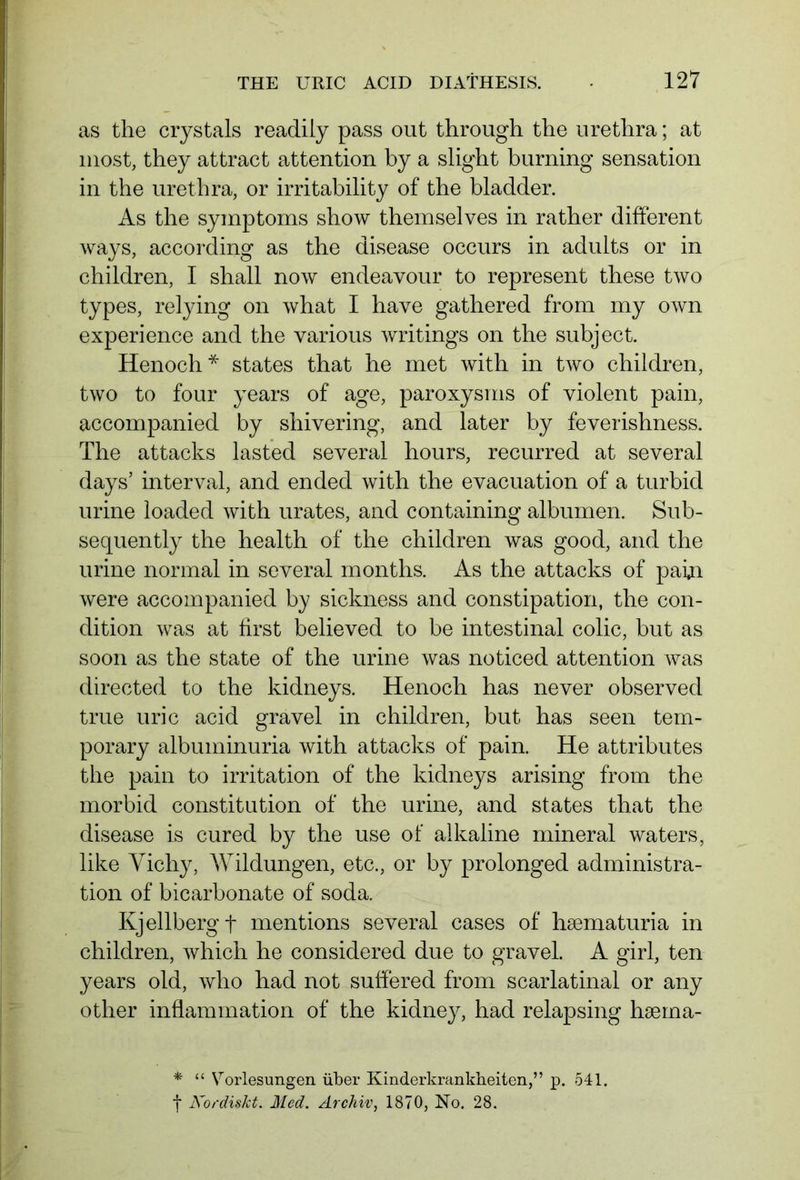 as the crystals readily pass out through the urethra; at most, they attract attention by a slight burning sensation in the urethra, or irritability of the bladder. As the symptoms show themselves in rather different ways, according as the disease occurs in adults or in children, I shall now endeavour to represent these two types, relying on what I have gathered from my own experience and the various writings on the subject. Henoch* states that he met with in two children, two to four years of age, paroxysms of violent pain, accompanied by shivering, and later by feverishness. The attacks lasted several hours, recurred at several days’ interval, and ended with the evacuation of a turbid urine loaded with urates, and containing albumen. Sub- sequently the health of the children was good, and the urine normal in several months. As the attacks of pain were accompanied by sickness and constipation, the con- dition was at first believed to be intestinal colic, but as soon as the state of the urine was noticed attention was directed to the kidneys. Henoch has never observed true uric acid gravel in children, but has seen tem- porary albuminuria with attacks of pain. He attributes the pain to irritation of the kidneys arising from the morbid constitution of the urine, and states that the disease is cured by the use of alkaline mineral waters, like Vichy, Wildungen, etc., or by prolonged administra- tion of bicarbonate of soda. Kjellbergf mentions several cases of haematuria in children, which he considered due to gravel. A girl, ten years old, who had not suffered from scarlatinal or any other inflammation of the kidney, had relapsing haema- * “ Vorlesungen über Kinderkrankheiten,” p. 541. f Kordiskt. Med. Archiv, 1870, No. 28.