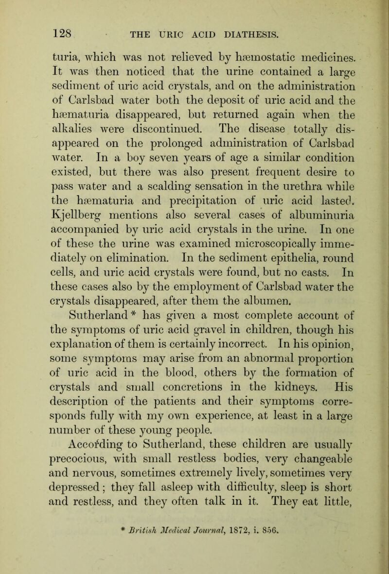 turia, which was not relieved by haemostatic medicines. It was then noticed that the urine contained a large sediment of uric acid crystals, and on the administration of Carlsbad water both the deposit of uric acid and the haematuria disappeared, but returned again when the alkalies were discontinued. The disease totally dis- appeared on the prolonged administration of Carlsbad water. In a boy seven years of age a similar condition existed, but there was also present frequent desire to pass water and a scalding sensation in the urethra while the hsematuria and precipitation of uric acid lasted. Kjellberg mentions also several cases of albuminuria accompanied by uric acid crystals in the urine. In one of these the urine was examined microscopically imme- diately on elimination. In the sediment epithelia, round cells, and uric acid crystals were found, but no casts. In these cases also by the employment of Carlsbad water the crystals disappeared, after them the albumen. Sutherland* has given a most complete account of the symptoms of uric acid gravel in children, though his explanation of them is certainly incorrect. In his opinion, some symptoms may arise from an abnormal proportion of uric acid in the blood, others by the formation of crystals and small concretions in the kidneys. His description of the patients and their symptoms corre- sponds fully with my own experience, at least in a large number of these young people. According to Sutherland, these children are usually precocious, with small restless bodies, very changeable and nervous, sometimes extremely lively, sometimes very depressed; they fall asleep with difficulty, sleep is short and restless, and they often talk in it. They eat little, * British Medical Journal, 1872, i. 856.