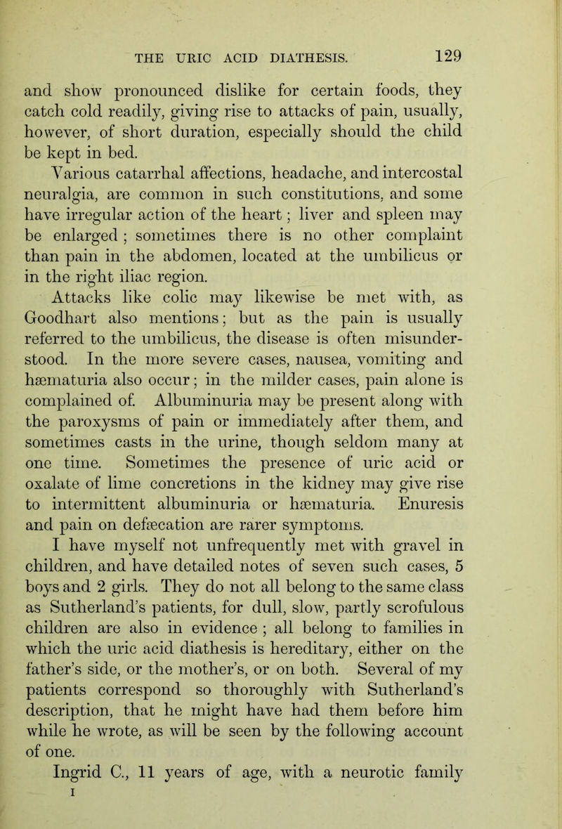 and show pronounced dislike for certain foods, they catch cold readily, giving rise to attacks of pain, usually, however, of short duration, especially should the child be kept in bed. Various catarrhal affections, headache, and intercostal neuralgia, are common in such constitutions, and some have irregular action of the heart; liver and spleen may be enlarged ; sometimes there is no other complaint than pain in the abdomen, located at the umbilicus or in the right iliac region. Attacks like colic may likewise be met with, as Goodhart also mentions; but as the pain is usually referred to the umbilicus, the disease is often misunder- stood. In the more severe cases, nausea, vomiting and hsematuria also occur; in the milder cases, pain alone is complained of. Albuminuria may be present along with the paroxysms of pain or immediately after them, and sometimes casts in the urine, though seldom many at one time. Sometimes the presence of uric acid or oxalate of lime concretions in the kidney may give rise to intermittent albuminuria or hamiaturia. Enuresis and pain on defsecation are rarer symptoms. I have myself not unfrequently met with gravel in children, and have detailed notes of seven such cases, 5 boys and 2 girls. They do not all belong to the same class as Sutherland’s patients, for dull, slow, partly scrofulous children are also in evidence ; all belong to families in which the uric acid diathesis is hereditary, either on the father’s side, or the mother’s, or on both. Several of my patients correspond so thoroughly with Sutherland’s description, that he might have had them before him while he wrote, as will be seen by the following account of one. Ingrid C., 11 years of age, with a neurotic family