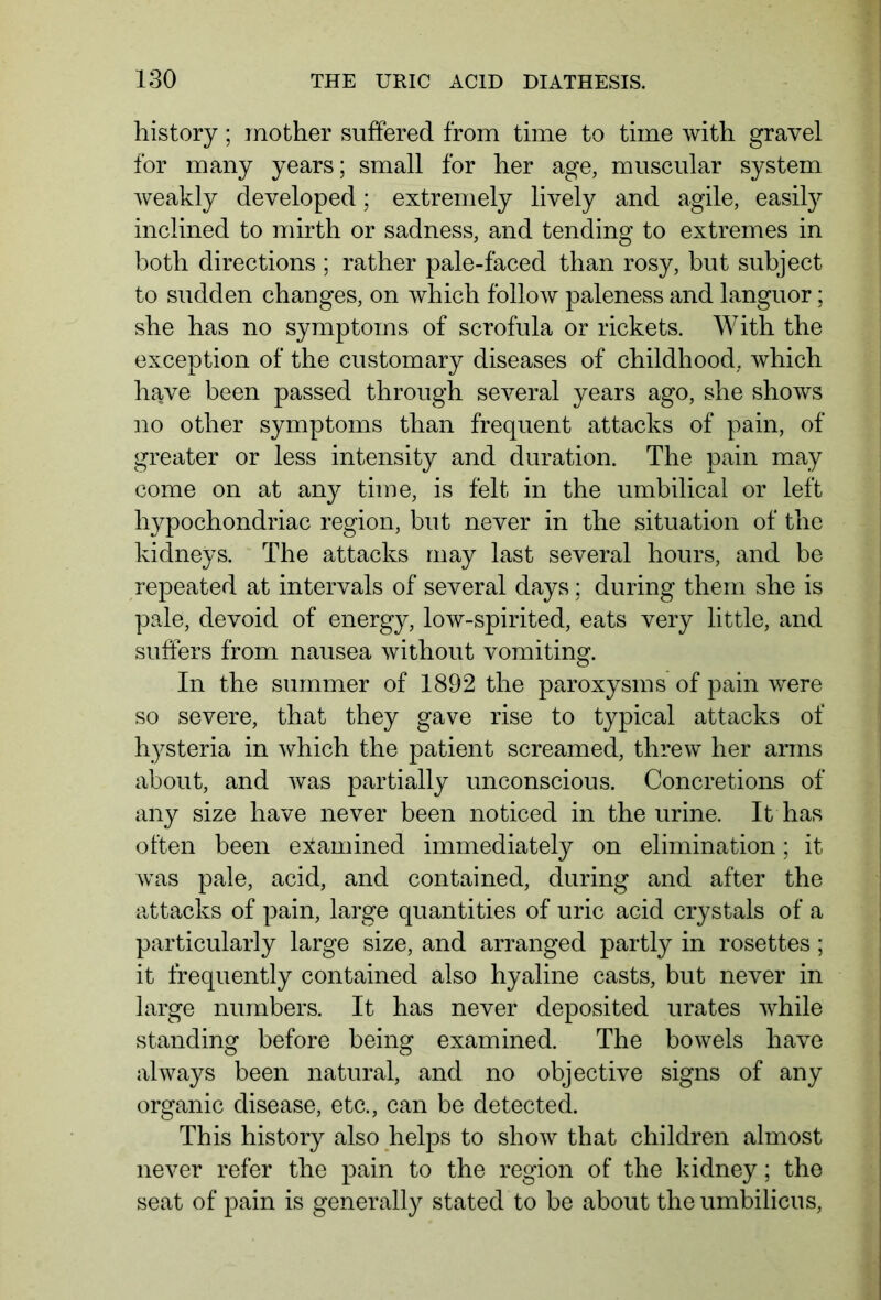 history; mother suffered from time to time with gravel for many years; small for her age, muscular system weakly developed; extremely lively and agile, easily inclined to mirth or sadness, and tending to extremes in both directions ; rather pale-faced than rosy, but subject to sudden changes, on which follow paleness and languor; she has no symptoms of scrofula or rickets. With the exception of the customary diseases of childhood, which have been passed through several years ago, she shows no other symptoms than frequent attacks of pain, of greater or less intensity and duration. The pain may come on at any time, is felt in the umbilical or left hypochondriac region, but never in the situation of the kidneys. The attacks may last several hours, and be repeated at intervals of several days; during them she is pale, devoid of energy, low-spirited, eats very little, and suffers from nausea without vomiting. In the summer of 1892 the paroxysms of pain were so severe, that they gave rise to typical attacks of hysteria in which the patient screamed, threw her arms about, and was partially unconscious. Concretions of any size have never been noticed in the urine. It has often been examined immediately on elimination; it was pale, acid, and contained, during and after the attacks of pain, large quantities of uric acid crystals of a particularly large size, and arranged partly in rosettes; it frequently contained also hyaline casts, but never in large numbers. It has never deposited urates while standing before being examined. The bowels have always been natural, and no objective signs of any organic disease, etc., can be detected. This history also helps to show that children almost never refer the pain to the region of the kidney; the seat of pain is generally stated to be about the umbilicus,