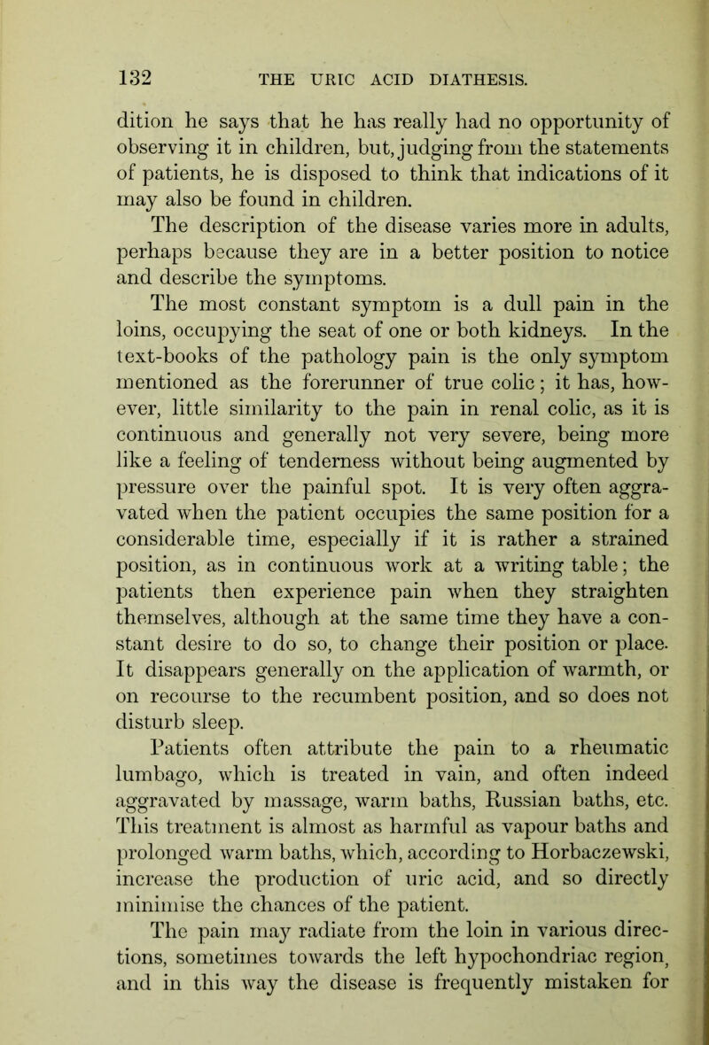 dition he says that he has really had no opportunity of observing it in children, but, judging from the statements of patients, he is disposed to think that indications of it may also be found in children. The description of the disease varies more in adults, perhaps because they are in a better position to notice and describe the symptoms. The most constant symptom is a dull pain in the loins, occupying the seat of one or both kidneys. In the text-books of the pathology pain is the only symptom mentioned as the forerunner of true colic; it has, how- ever, little similarity to the pain in renal colic, as it is continuous and generally not very severe, being more like a feeling of tenderness without being augmented by pressure over the painful spot. It is very often aggra- vated when the patient occupies the same position for a considerable time, especially if it is rather a strained position, as in continuous work at a writing table; the patients then experience pain when they straighten themselves, although at the same time they have a con- stant desire to do so, to change their position or place. It disappears generally on the application of warmth, or on recourse to the recumbent position, and so does not disturb sleep. Patients often attribute the pain to a rheumatic lumbago, which is treated in vain, and often indeed aggravated by massage, warm baths, Russian baths, etc. This treatment is almost as harmful as vapour baths and prolonged warm baths, which, according to Horbaczewski, increase the production of uric acid, and so directly minimise the chances of the patient. The pain ma}^ radiate from the loin in various direc- tions, sometimes towards the left hypochondriac region, and in this way the disease is frequently mistaken for