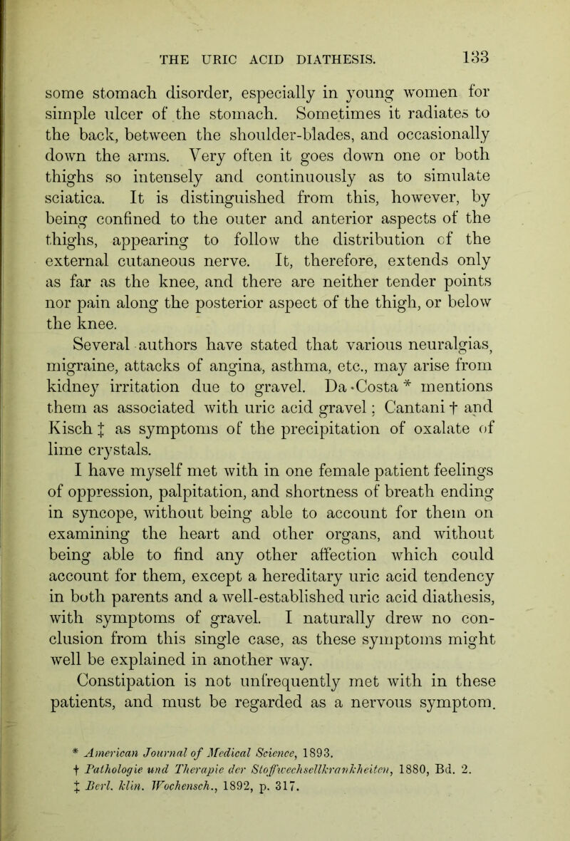 some stomach disorder, especially in young women for simple ulcer of the stomach. Sometimes it radiates to the back, between the shoulder-blades, and occasionally down the arms. Very often it goes down one or both thighs so intensely and continuously as to simulate sciatica. It is distinguished from this, however, by being confined to the outer and anterior aspects of the thighs, appearing to follow the distribution of the external cutaneous nerve. It, therefore, extends only as far as the knee, and there are neither tender points nor pain along the posterior aspect of the thigh, or below the knee. Several authors have stated that various neuralgias^ migraine, attacks of angina, asthma, etc., may arise from kidney irritation due to gravel. Da - Costa * mentions them as associated with uric acid gravel; Cantani f and Kisch J as symptoms of the precipitation of oxalate of lime crystals. I have myself met with in one female patient feelings of oppression, palpitation, and shortness of breath ending in syncope, without being able to account for them on examining the heart and other organs, and without being able to find any other affection which could account for them, except a hereditary uric acid tendency in both parents and a well-established uric acid diathesis, with symptoms of gravel. I naturally drew no con- clusion from this single case, as these symptoms might well be explained in another way. Constipation is not unfrequently met with in these patients, and must be regarded as a nervous symptom. * American Journal of Medical Science, 1893. + Pathologie und Therapie der StoffwechsellJcranhheiten, 1880, Bd. 2.