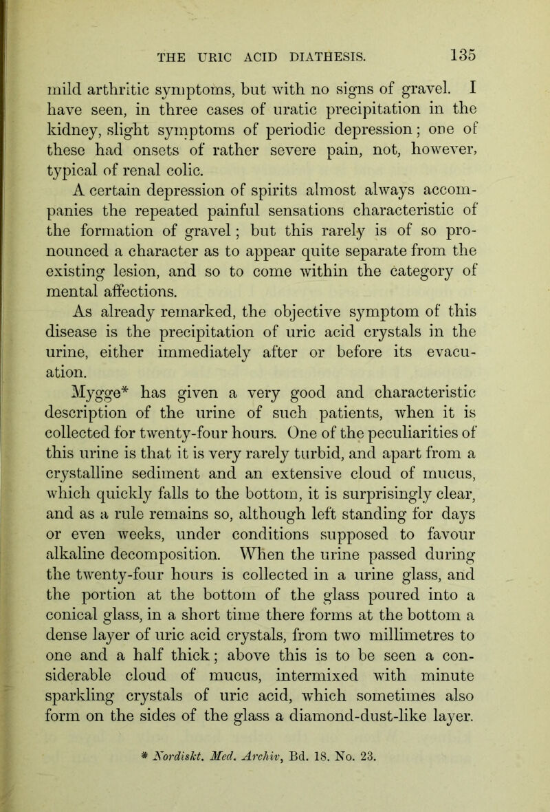 mild arthritic symptoms, but with no signs of gravel. I have seen, in three cases of uratic precipitation in the kidney, slight symptoms of periodic depression; one of these had onsets of rather severe pain, not, however, typical of renal colic. A certain depression of spirits almost always accom- panies the repeated painful sensations characteristic of the formation of gravel; but this rarely is of so pro- nounced a character as to appear quite separate from the existing lesion, and so to come within the category of mental affections. As already remarked, the objective symptom of this disease is the precipitation of uric acid crystals in the urine, either immediately after or before its evacu- ation. Mygge* has given a very good and characteristic description of the urine of such patients, when it is collected for twenty-four hours. One of the peculiarities of this urine is that it is very rarely turbid, and apart from a crystalline sediment and an extensive cloud of mucus, which quickly falls to the bottom, it is surprisingly clear, and as a rule remains so, although left standing for days or even weeks, under conditions supposed to favour alkaline decomposition. When the urine passed during the twenty-four hours is collected in a urine glass, and the portion at the bottom of the glass poured into a conical glass, in a short time there forms at the bottom a dense layer of uric acid crystals, from two millimetres to one and a half thick; above this is to be seen a con- siderable cloud of mucus, intermixed with minute sparkling crystals of uric acid, which sometimes also form on the sides of the glass a diamond-dust-like layer. * Xordiskt. Med. Archiv, Bd. 18. No. 23.