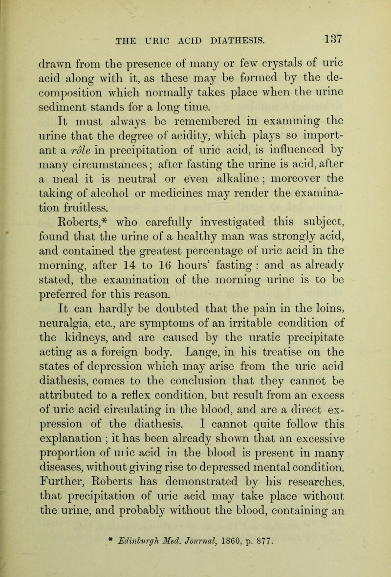 drawn from the presence of many or few crystals of uric acid along with it, as these may be formed by the de- composition which normally takes place when the urine sediment stands for a long time. It must always be remembered in examining the urine that the degree of acidity, which plays so import- ant a role in precipitation of uric acid, is influenced by many circumstances; after fasting the urine is acid,after a meal it is neutral or even alkaline; moreover the taking of alcohol or medicines may render the examina- tion fruitless. Roberts,* who carefully investigated this subject, found that the urine of a healthy man was strongly acid, and contained the greatest percentage of uric acid in the morning, after 14 to 16 hours’ fasting : and as already stated, the examination of the morning urine is to be preferred for this reason. It can hardly be doubted that the pain in the loins, neuralgia, etc., are symptoms of an irritable condition of the kidneys, and are caused by the uratic precipitate acting as a foreign body. Lange, in his treatise on the states of depression which may arise from the uric acid diathesis, comes to the conclusion that they cannot be attributed to a reflex condition, but result from an excess of uric acid circulating in the blood, and are a direct ex- pression of the diathesis. I cannot quite follow this explanation ; it has been already shown that an excessive proportion of uiic acid in the blood is present in many diseases, without giving rise to depressed mental condition. Further, Roberts has demonstrated by his researches, that precipitation of uric acid may take place without the urine, and probably without the blood, containing an Edinburgh Med. Journal, 1860, p. 877.