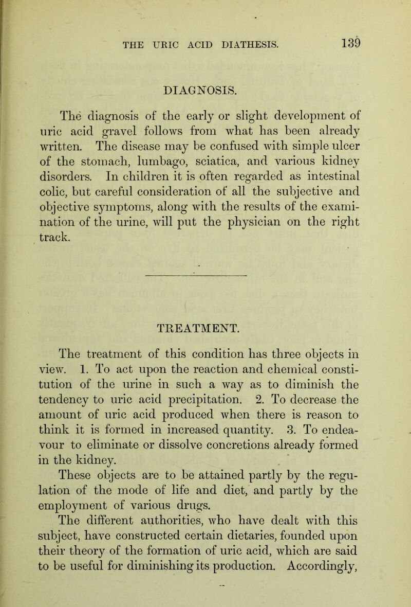 DIAGNOSIS. The diagnosis of the early or slight development of uric acid gravel follows from what has been already written. The disease may be confused with simple ulcer of the stomach, lumbago, sciatica, and various kidney disorders. In children it is often regarded as intestinal colic, but careful consideration of all the subjective and objective symptoms, along with the results of the exami- nation of the urine, will put the physician on the right track. TREATMENT. The treatment of this condition has three objects in view. 1. To act upon the reaction and chemical consti- tution of the urine in such a way as to diminish the tendency to uric acid precipitation. 2. To decrease the amount of uric acid produced when there is reason to think it is formed in increased quantity. 3. To endea- vour to eliminate or dissolve concretions already formed in the kidney. These objects are to be attained partly by the regu- lation of the mode of life and diet, and partly by the employment of various drugs. The different authorities, who have dealt with this subject, have constructed certain dietaries, founded upon their theory of the formation of uric acid, which are said to be useful for diminishing its production. Accordingly,
