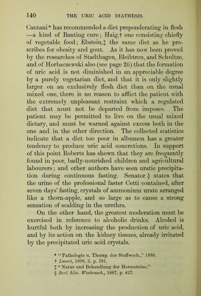 Cantani* * * § has recommended a diet preponderating in flesh —a kind of Banting cure; Haig,f one consisting chiefly of vegetable food; Ebstein, f the same diet as he pre- scribes for obesity and gout. As it has now been proved by the researches of Stadthagen, Bleibtreu, and Schultze, and of Horbaczewski also (see page 26) that the formation of uric acid is not diminished in an appreciable degree by a purely vegetarian diet, and that it is only slightly larger on an exclusively flesh diet than on the usual mixed one, there is no reason to afflict the patient with the extremely unpleasant restraint which a regulated diet that must not be departed from imposes. The patient may be permitted to live on the usual mixed dietary, and must be warned against excess both in the one and in the other direction. The collected statistics indicate that a diet too poor in albumen has a greater tendency to produce uric acid concretions. In support of this point Boberts has shown that they are frequently found in poor, badly-nourished children and agricultural labourers; and other authors have seen uratic precipita- tion during continuous fasting. Senator § states that the urine of the professional faster Cetti contained, after seven days’ fasting, crystals of ammonium urate arranged like a thorn-apple, and so large as to cause a strong sensation of scalding in the urethra. On the other hand, the greatest moderation must be exercised in reference to alcoholic drinks. Alcohol is hurtful both by increasing the production of uric acid, and by its action on the kidney tissues, already irritated by the precipitated uric acid crystals. * “Pathologie u. Therap. der Stoflwech.,” 1880. f Lancet, 1890, ii. p. 281. X “ Natur und Behandlung der Harnesteine.” § Berl. klin. Wochetuch., 1887, p. 427.
