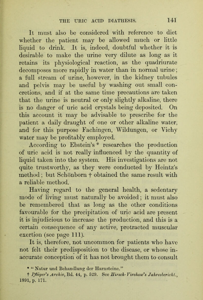 It must also be considered with reference to diet whether the patient may be allowed much or little liquid to drink. It is, indeed, doubtful whether it is desirable to make the urine very dilute as long as it retains its physiological reaction, as the quadriurate decomposes more rapidly in water than in normal urine; a full stream of urine, however, in the kidney tubules and pelvis may be useful by washing out small con- cretions, and if at the same time precautions are taken that the urine is neutral or only slightly alkaline, there is no danger of uric acid crystals being deposited. On this account it may be advisable to prescribe for the patient a daily draught of one or other alkaline water, and for this purpose Fachingen, Wildungen, or Yichy water may be profitably employed. According to Ebstein’s * researches the production of uric acid is not really influenced by the quantity of liquid taken into the system. His investigations are not quite trustworthy, as they were conducted by Heintz’s method ; but Schönborn f obtained the same result with a reliable method. Having regard to the general health, a sedentary mode of living must naturally be avoided; it must also be remembered that as long as the other conditions favourable for the precipitation of uric acid are present it is injudicious to increase the production, and this is a certain consequence of any active, protracted muscular exertion (see page 111). It is, therefore, not uncommon for patients who have not felt their predisposition to the disease, or whose in- accurate conception of it has not brought them to consult * “ Natur und Behandlung der Harnsteine.” f Pflüger's Archiv, Bd. 44, p. 529. See Hirsch- Virchow's Jahresbericht 1891, p. 171.