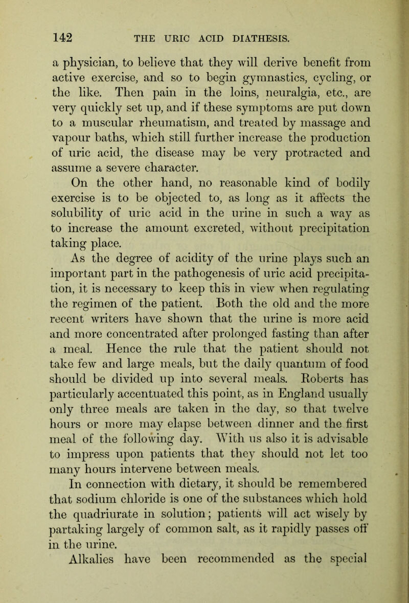 a physician, to believe that they will derive benefit from active exercise, and so to begin gymnastics, cycling, or the like. Then pain in the loins, neuralgia, etc., are very quickly set up, and if these symptoms are put down to a muscular rheumatism, and treated by massage and vapour baths, which still further increase the production of uric acid, the disease may be very protracted and assume a severe character. On the other hand, no reasonable kind of bodily exercise is to be objected to, as long as it affects the solubility of uric acid in the urine in such a way as to increase the amount excreted, without precipitation taking place. As the degree of acidity of the urine plays such an important part in the pathogenesis of uric acid precipita- tion, it is necessary to keep this in view when regulating the regimen of the patient. Both the old and the more recent writers have shown that the urine is more acid and more concentrated after prolonged fasting than after a meal. Hence the rule that the patient should not take few and large meals, but the daily quantum of food should be divided up into several meals. Roberts has particularly accentuated this point, as in England usually only three meals are taken in the day, so that twelve hours or more may elapse between dinner and the first meal of the following day. With us also it is advisable to impress upon patients that they should not let too many hours intervene between meals. In connection with dietary, it should be remembered that sodium chloride is one of the substances which hold the quadriurate in solution; patients will act wisely by partaking largely of common salt, as it rapidly passes off in the urine. Alkalies have been recommended as the special