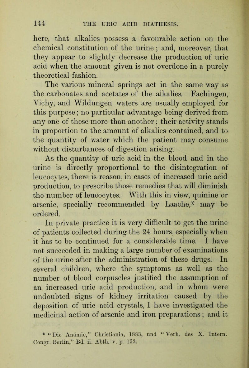 here, that alkalies possess a favourable action on the chemical constitution of the urine ; and, moreover, that they appear to slightly decrease the production of uric acid when the amount given is not overdone in a purely theoretical fashion. The various mineral springs act in the same way as the carbonates and acetates of the alkalies. Fachingen, Vichy, and Wildungen waters are usually employed for this purpose; no particular advantage being derived from any one of these more than another ; their activity stands in proportion to the amount of alkalies contained, and to the quantity of water which the patient may consume without disturbances of digestion arising. As the quantity of uric acid in the blood and in the urine is directly proportional to the disintegration of leucocytes, there is reason, in cases of increased uric acid production, to prescribe those remedies that will diminish the number of leucocytes. With this in view, quinine or arsenic, specially recommended by Laache,* may be ordered. In private practice it is very difficult to get the urine of patients collected during the 24 hours, especially when it has to be continued for a considerable time. I have not succeeded in making a large number of examinations of the urine after the administration of these drugs. In several children, where the symptoms as well as the number of blood corpuscles justified the assumption of an increased uric acid production, and in whom were undoubted signs of kidney irritation caused by the deposition of uric acid crystals, I have investigated the medicinal action of arsenic and iron preparations ; and it * “ Die Anämie,” Christiania, 1883, und “ Yerh. des X. Intern. Con.gr. Beilin,” Bd. ii. Abth. v. p. 152.