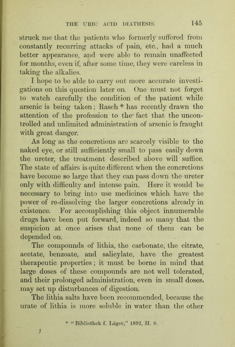 struck me that the patients who formerly suffered from constantly recurring attacks of pain, etc., had a much better appearance, and were able to remain unaffected for months, even if, after some time, they were careless in taking the alkalies. I hope to be able to carry out more accurate investi- gations on this question later on. One must not forget to watch carefully the condition of the patient while arsenic is being taken; Rasch * has recently drawn the attention of the profession to the* fact that the uncon- trolled and unlimited administration of arsenic is fraught with great danger. As long as the concretions are scarcely visible to the naked eye, or still sufficiently small to pass easily down the ureter, the treatment described above will suffice. The state of affairs is quite different when the concretions have become so large that they can pass down the ureter only with difficulty and intense pain. Here it would be necessary to bring into use medicines which have the power of re-dissolving the larger concretions already in existence. For accomplishing this object innumerable drugs have been put forward, indeed so many that the suspicion at once arises that none of them can be depended on. The compounds of lithia, the carbonate, the citrate, acetate, benzoate, and salicylate, have the greatest therapeutic properties; it must be borne in mind that large doses of these compounds are not well tolerated, and their prolonged administration, even in small doses, may set up disturbances of digestion. The lithia salts have been recommended, because the urate of lithia is more soluble in water than the other * “ Bibliothek f. Läger,” 1892, H. 8. J