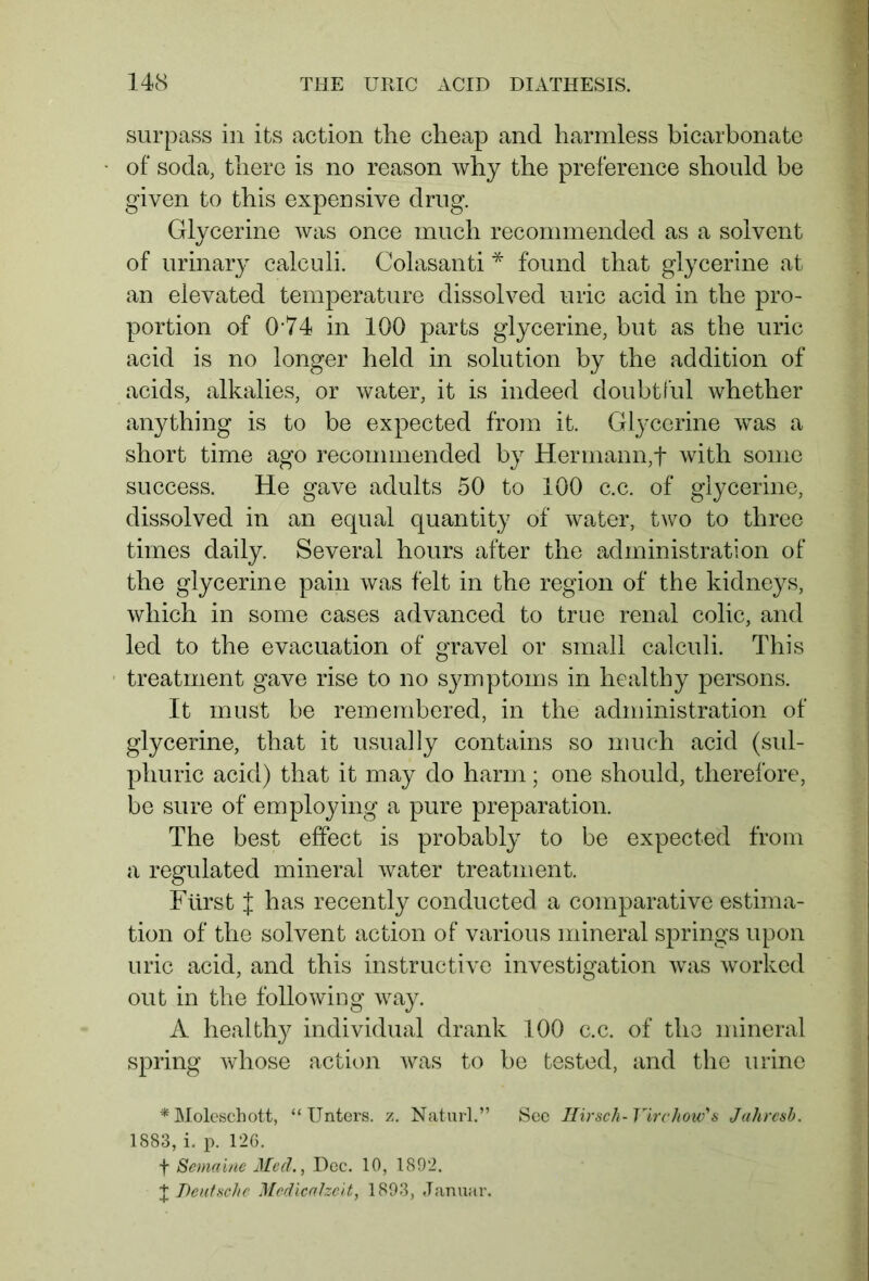 surpass in its action the cheap and harmless bicarbonate of soda, there is no reason why the preference should be given to this expensive drug. Glycerine was once much recommended as a solvent of urinary calculi. Colasanti * found that glycerine at an elevated temperature dissolved uric acid in the pro- portion of 0‘74 in 100 parts glycerine, but as the uric acid is no longer held in solution by the addition of acids, alkalies, or water, it is indeed doubtful whether anything is to be expected from it. Glycerine was a short time ago recommended by Hermann,f with some success. He gave adults 50 to 100 c.c. of glycerine, dissolved in an equal quantity of water, two to three times daily. Several hours after the administration of the glycerine pain was felt in the region of the kidneys, which in some cases advanced to true renal colic, and led to the evacuation of gravel or small calculi. This treatment gave rise to no symptoms in healthy persons. It must be remembered, in the administration of glycerine, that it usually contains so much acid (sul- phuric acid) that it may do harm; one should, therefore, be sure of employing a pure preparation. The best effect is probably to be expected from a regulated mineral water treatment. Fürst J has recently conducted a comparative estima- tion of the solvent action of various mineral springs upon uric acid, and this instructive investigation was worked out in the following way. A healthy individual drank 100 c.c. of the mineral spring whose action was to be tested, and the urine * Moleschott, “Unters, z. Naturl.” See Hirsch-Virchow's Jalircsh. 1883, i. p. 126. f Semaine Med., Dec. 10, 1892. + Deutsche Medicalzeit, 1893, Januar.