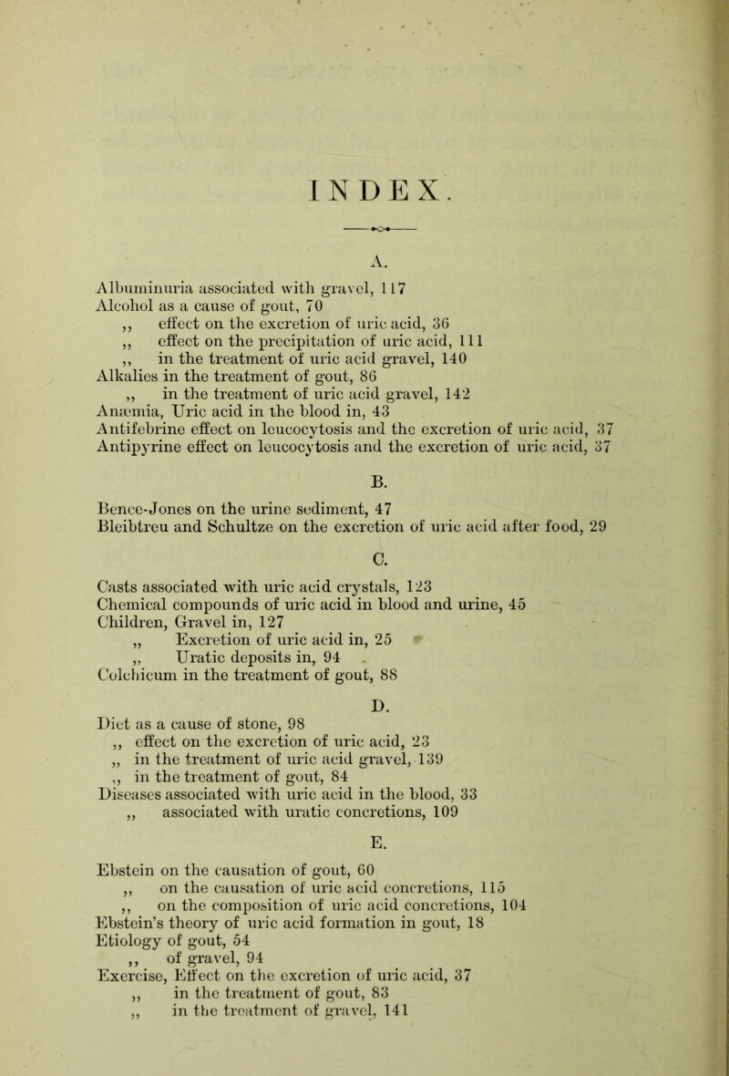 INDEX. A. Albuminuria associated with gravel, 117 Alcohol as a cause of gout, 70 ,, effect on the excretion of uric acid, 36 ,, effect on the precipitation of uric acid, 111 ,, in the treatment of uric acid gravel, 140 Alkalies in the treatment of gout, 86 „ in the treatment of uric acid gravel, 142 Anaemia, Uric acid in the blood in, 43 Antifebrine effect on leucocytosis and the excretion of uric acid, 37 Antipyrine effect on leucocytosis and the excretion of uric acid, 37 B. Bence-Jones on the urine sediment, 47 Bleibtreu and Schultze on the excretion of uric acid after food, 29 C. Casts associated with uric acid crystals, 123 Chemical compounds of uric acid in blood and urine, 45 Children, Gravel in, 127 „ Excretion of uric acid in, 25 ,, Uratic deposits in, 94 Colchicum in the treatment of gout, 88 D. Diet as a cause of stone, 98 ,, effect on the excretion of uric acid, 23 „ in the treatment of uric acid gravel, 139 ,, in the treatment of gout, 84 Diseases associated with uric acid in the blood, 33 „ associated with uratic concretions, 109 E. Ebstein on the causation of gout, 60 ,, on the causation of uric acid concretions, 115 ,, on the composition of uric acid concretions, 104 Ebstein’s theory of uric acid formation in gout, 18 Etiology of gout, 54 ,, of gravel, 94 Exercise, Effect on the excretion of uric acid, 37 ,, in the treatment of gout, 83 ,, in the treatment of gravel, 141