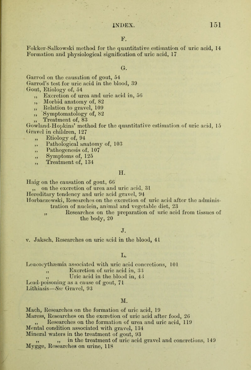 F. Fokkcr-Salkowski method for the quantitative estimation of uric acid, 14 Formation and physiological signification of uric acid, 17 G. Garrod on the causation of gout, 54 Garrod’s test for uric acid in the blood, 39 Gout, Etiology of, 54 ,, Excretion of urea and uric acid in, 56 ,, Morbid anatomy of, 82 ,, Relation to gravel, 109 ,, Symptomatology of, 82 ,, Treatment of, 83 Gowland-Hopkins’ method for the quantitative estimation of Uric acid, 15 Gravel in children, 127 „ Etiology of, 94 ,, Pathological anatomy of, 103 ,, Pathogenesis of, 107 ,, Symptoms of, 125 ,, Treatment of, 134 H. H aig on the causation of gout, 66 ,, on the excretion of urea and uric acid, 31 Hereditary tendency and uric acid gravel, 94 Horbaczewski, Researches on the excretion of uric acid after the adminis- tration of nuclein, animal and vegetable diet, 23 „ Researches on the preparation of uric acid from tissues of the body, 20 J. v. Jaksch, Researches on uric acid in the blood, 41 L. Leucocytheemia associated with uric acid concretions, 101 ,, Excretion of uric acid in, 33 ,, Uric acid in the blood in, 43 Lead-poisoning as a cause of gout, 71 Lithiasis—Sec Gravel, 93 M. Mach, Researches on the formation of uric acid, 19 Maress, Researches on the excretion of uric acid after food, 26 ,, Researches on the formation of urea and uric acid, 119 Mental condition associated with gravel, 134 Mineral waters in the treatment of gout, 93 ,, ,, in the treatment of uric acid gravel and concretions, 149 Mygge, Researches on urine, 118