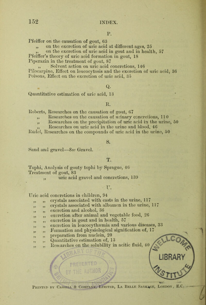 P. Pfeiffer on the causation of gout, 63 „ on the excretion of uric acid at different ages, 25 ,, on the excretion of uric acid in gout and in health, 57 Pfeiffer’s theory of uric acid formation in gout, 18 Piperazin in the treatment of gout, 87 „ Solvent action on uric acid concretions, 146 Pilocarpine, Effect on leucocytosis and the excretion of uric acid, 36 Poisons, Effect on the excretion of uric acid, 35 Q. Quantitative estimation of uric acid, 13 R. Roberts, Researches on the causation of gout, 67 „ Researches on the causation of udnary concretions, 110 „ Researches on the precipitation of uric acid in the urine, 50 ,, Researches on uric acid in the urine and blood, 46 Rudel, Researches on the compounds of uric acid in the urine, 50 S. T. Tophi, Analysis of gouty tophi by Sprague, 46 Treatment of gout, 83 „ uric acid gravel and concretions, 139 Uri( r. acid concretions in children, 94 crystals associated with casts in the urine, 117 crystals associated with albumen in the urine, 117 excretion and alcohol, 36 excretion after animal and vegetable food, 26 excretion in gout and in health, 57 excretion in leucocythsemia and various diseases, 33 Formation and physiological signification of, 17 preparation from nuclein, 20 f* *2 Quantitative estimation of, 13 Researches on the solubility in acitic fluid, 40 Printed by Cassell & Company, Limited, La Belle Saiu^.e, London, E.C.