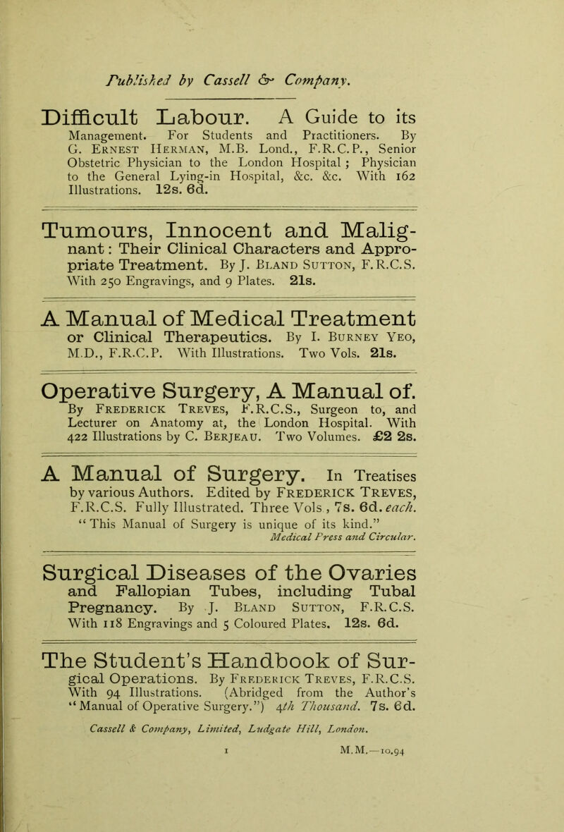 Published by Cassell Company. Difficult Labour. A Guide to its Management. For Students and Practitioners. By G. Ernest Herman, M.B. Lond., F.R.C. P., Senior Obstetric Physician to the London Hospital ; Physician to the General Lying-in Hospital, &c. &c. With 162 Illustrations. 12s. 6d. Tumours, Innocent and Malig- nant: Their Clinical Characters and Appro- priate Treatment. By J. Bland Sutton, F.R.C.S. With 250 Engravings, and 9 Plates. 21s. A Manual of Medical Treatment or Clinical Therapeutics. By I. Burney Yeo, M.D., F.R.C.P. With Illustrations. Two Vols. 21s. Operative Surgery, A Manual of. By Frederick Treves, F.R.C.S., Surgeon to, and Lecturer on Anatomy at, the London Hospital. With 422 Illustrations by C. Berjeau. Two Volumes. £2 2s. A Manual of Surgery. In Treatises by various Authors. Edited by Frederick Treves, F.R.C.S. Fully Illustrated. Three Vols , 7s. 6d.each. “ This Manual of Surgery is unique of its kind.” Medical Press and Circular. Surgical Diseases of the Ovaries and Fallopian Tubes, including- Tubal Pregnancy. By J. Bland Sutton, F.R.C.S. With 118 Engravings and 5 Coloured Plates, 12s. 6d. The Student’s Handbook of Sur- gical Operations. By Frederick Treves, F.R.C.S. With 94 Illustrations. (Abridged from the Author’s “Manual of Operative Surgery.”) 4 th Thousand. 7s. 6d. Cassell & Company, Limited, Ludgate Hill, London. M. M.—io«94