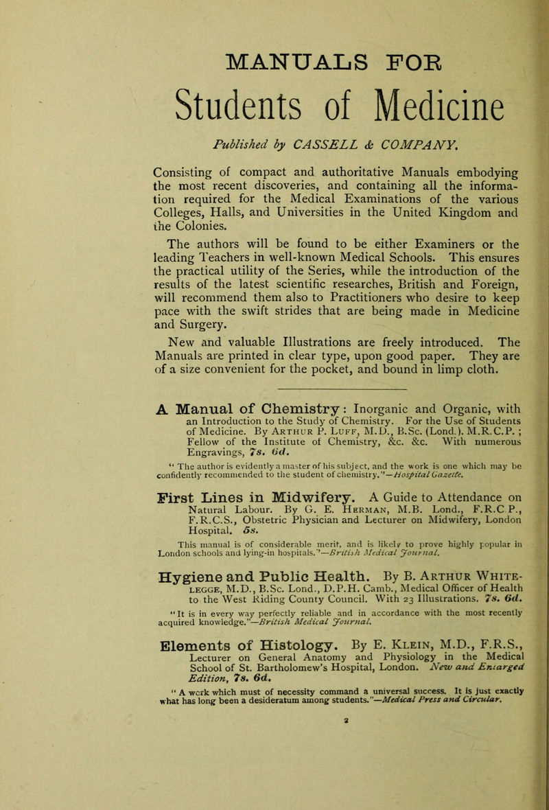 MANUALS FOE Students of Medicine Published by CASSELL & COMPANY. Consisting of compact and authoritative Manuals embodying the most recent discoveries, and containing all the informa- tion required for the Medical Examinations of the various Colleges, Halls, and Universities in the United Kingdom and the Colonies. The authors will be found to be either Examiners or the leading Teachers in well-known Medical Schools. This ensures the practical utility of the Series, while the introduction of the results of the latest scientific researches, British and Foreign, will recommend them also to Practitioners who desire to keep pace with the swift strides that are being made in Medicine and Surgery. New and valuable Illustrations are freely introduced. The Manuals are printed in clear type, upon good paper. They are of a size convenient for the pocket, and bound in limp cloth. A Manual of Chemistry: Inorganic and Organic, with an Introduction to the Study of Chemistry. For the Use of Students of Medicine. By Arthur P. Luff, M.D., B.Sc. (Lond.). M.R.C.P. ; Fellow of the Institute of Chemistry, &c. &c. With numerous Engravings, 7 s. (id. “ The author is evidently a master of his subject, and the work is one which may be confidently recommended to the student of chemistry.—Hospital Gazette. First Lines in Midwifery. A Guide to Attendance on Natural Labour. By G. E. Herman, M.B. Lond., F.R.C.P., F.R.C.S., Obstetric Physician and Lecturer on Midwifery, London Hospital, ös. This manual is of considerable merit, and is likelv to prove highly popular in London schools and lying-in hospitals.’’—British. Medical Journal. Hygiene and Public Health. By B. Arthur White- legge, M.D., B.Sc. Lond., D.P.H. Camb., Medical Officer of Health to the West Riding County Council. With 23 Illustrations. 7s. (id. “It is in every way perfectly reliable and in accordance with the most recently acquired knowledge.”—British Medical Journal. Elements of Histology. By E. Klein, M.D., F.R.S., Lecturer on General Anatomy and Physiology in the Medical School of St. Bartholomew’s Hospital, London. New and Enlarged Edition, 7s. 6d. “ A werk which must of necessity command a universal success. It is just exactly what has long been a desideratum among students. ''—Medical Press and Circular.