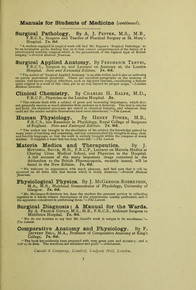 Manuals for Students of Medicine [continued). Surgical Pathology. By A. J. Pepper, M.S., M.B., F.R.C.S., Surgeon and Teacher of Practical Surgery at St. Mary's Hospital. 7s. Öd. “ A student engaged in surgical work will find Mr. Pepper's ‘ Surgical Pathology ' to be an invaluable guide, leading him on to that correct comprehension of the duties of a practical and scientific surgeon which is the groundwork of the highest type of British surgery.”—British Medical yournal. Surgical Applied Anatomy. By Frederick Treves, F.R.C.S., Surgeon to, and Lecturer on Anatomy at, the London Hospital-. New and Extended Edition. 7s. (id. “ The author of ‘ Surgical Applied Anatomy ’ is an able writer, and is also an authority on purely anatomical questions. There are excellent paragraphs on the anatomy of certain well-known surgical affections, such as hip-joint diseases, constituting a feature quite original in a work of this class, yet in no way beyond its proper scope.”—London Medical Recorder. Clinical Chemistry. By Charles H. Ralfe, M.D., F.R.C.P., Physician at the London Hospital. 5s. “ The volume deals with a subject of great and increasing importance, which does not generally receive so much attention from students as it deserves. The text is concise and lucid, the chemical processes are stated in chemical formulae, and wherever they could aid the reader suitable illustrations have been introduced.”—The Lancet. Human Physiology. By Henry Power, M.B., F.R.C.S., late Examiner in Physiology, Royal College of Surgeons of England. New and Enlarged Edition. 7s. 6d. “ The author has brought to the elucidation of his subject the knowledge gained by many years of teaching and examining, and has communicated his thoughts in easy, clear, and forcible language, so that the work is entirely brought within the compass of every student. It supplies a want that has long been felt.”—The Lancet. Materia Medica and Therapeutics. By J. Mitchell Bruce, M.D., F.R.C.P., Lecturer on Materia Medica at Charing Cross Medical School, and Physician to the Hospital. A full account of the many important drugs contained in the Addendum to the British Pharmacopoeia, recently issued, will be found in the New Edition. 7s. 6d. “We welcome its appearance with much pleasure, and feel sure that it will be received on all sides with that favour which it richly deserves.”—British Medical yournal. Physiological Physics. By J. McGregor-Robertson, M.A., M.B., Muirhead Demonstrator of Physiology, University of Glasgow. 7s. 6d. “Mr. McGregor-Robertson has done the student the greatest service in collecting together in a handy volume descriptions of the experiments usually performed, and of the apparatus concerned in performing them.”—The Lancet. Surgical Diagnosis: A Manual for the Wards. By A. Pearce Gould, M.S., M.B., F.R.C.S., Assistant Surgeon to Middlesex Hospital. 7s. 6d. We do not hesitate to say that Mr. Gould’s work is unique in its excellence.”— The Lancet. Comparative Anatomy and Physiology. By F. Jeffrey Bell, M.A., Professor of Comparative Anatomy at King's College. 7s. öd. “ The book has evidently been prepared with very great care and accuracy, and is well up to date. The woodcuts are abundant and good.”—Athenäum. Cassell <£’ Company, Limited, Ludgate Hill, London.