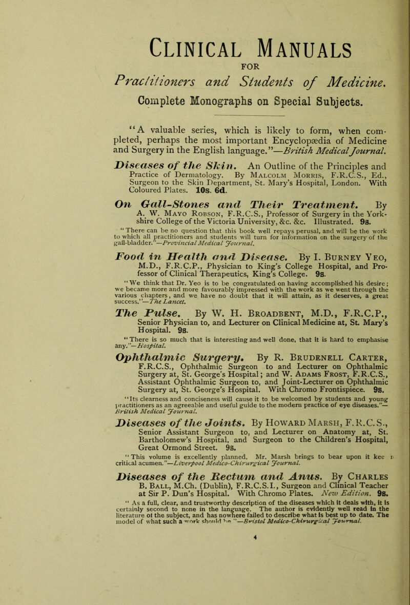 Clinical Manuals FOR Practitioners and Students of Medicine. Complete Monographs on Special Subjects. “A valuable series, which is likely to form, when com- pleted, perhaps the most important Encyclopaedia of Medicine and Surgery in the English language.”—British MedicalJournal. Diseases of the Skin. An Outline of the Principles and Practice of Dermatology. By Malcolm Morris, F.R.C.S., Ed., Surgeon to the Skin Department, St. Mary’s Hospital, London. With Coloured Plates. 10s. 6d. On Gall-Stones and Their Treatment. By A. W. Mayo Robson, F.R.C.S., Professor of Surgery in the York- shire College of the Victoria University, &c. &c. Illustrated. 9s. “ There can be no question that this book well repays perusal, and will be the work to which all practitioners and students will turn for information on the surgery of the gall-bladder.”—Provincial Medical Journal. Food in Health and, Disease. By I. Burney Yeo, M.D., F.R.C.P., Physician to King’s College Hospital, and Pro- fessor of Clinical Therapeutics, King’s College. 9s. “We think that Dr. Yeo is to be congratulated on having accomplished his desire; we became more and more favourably impressed with the work as we went through the various chapters, and we have no doubt that it will attain, as it deserves, a great success.’’—The Lancet. The Pulse. By W. H. Broadbent, M.D., F.R.C.P., Senior Physician to, and Lecturer on Clinical Medicine at, St Mary’s Hospital. 9s. “ There is so much that is interesting and well done, that it is hard to emphasise any. Hospital. Ophthalmic Surgery• By R. Brudenell Carter, F.R.C.S., Ophthalmic Surgeon to and Lecturer on Ophthalmic Surgery at, St. George’s Hospital; and W. Adams Frost, F.R.C.S., Assistant Ophthalmic Surgeon to, and Joint-Lecturer on Ophthalmic Surgery at, St. George’s Hospital. With Chromo Frontispiece. 9s. “Its clearness and conciseness will cause it to be welcomed by students and young practitioners as an agreeable and useful guide to the modern practice of eye diseases.”— British Medical Journal. Diseases of the Joints. By Howard Marsh, F.R.C.S., Senior Assistant Surgeon to, and Lecturer on Anatomy at, St. Bartholomew’s Hospital, and Surgeon to the Children’s Hospital, Great Ormond Street. 9S. “This volume is excellently planned. Mr. Marsh brings to bear upon it kee b critical acumen.”—LiverpoolMedico-Chirurgical Journal. Diseases of the Pectum and Anus. By Charles B. Ball, M.Ch. (Dublin), F.R.C.S.I., Surgeon and Clinical Teacher at Sir P. Dun’s Hospital. With Chromo Plates. New Edition. 9s. “Asa full, clear, and trustworthy description of the diseases which it deals with, it is certainly second to none in the language. The author is evidently well read in the literature ot the subject, and has nowhere failed to describe what is best up to date. The model of what such a -*-ork should v>e ”—Bristol Medico-Chirurgical Journal.