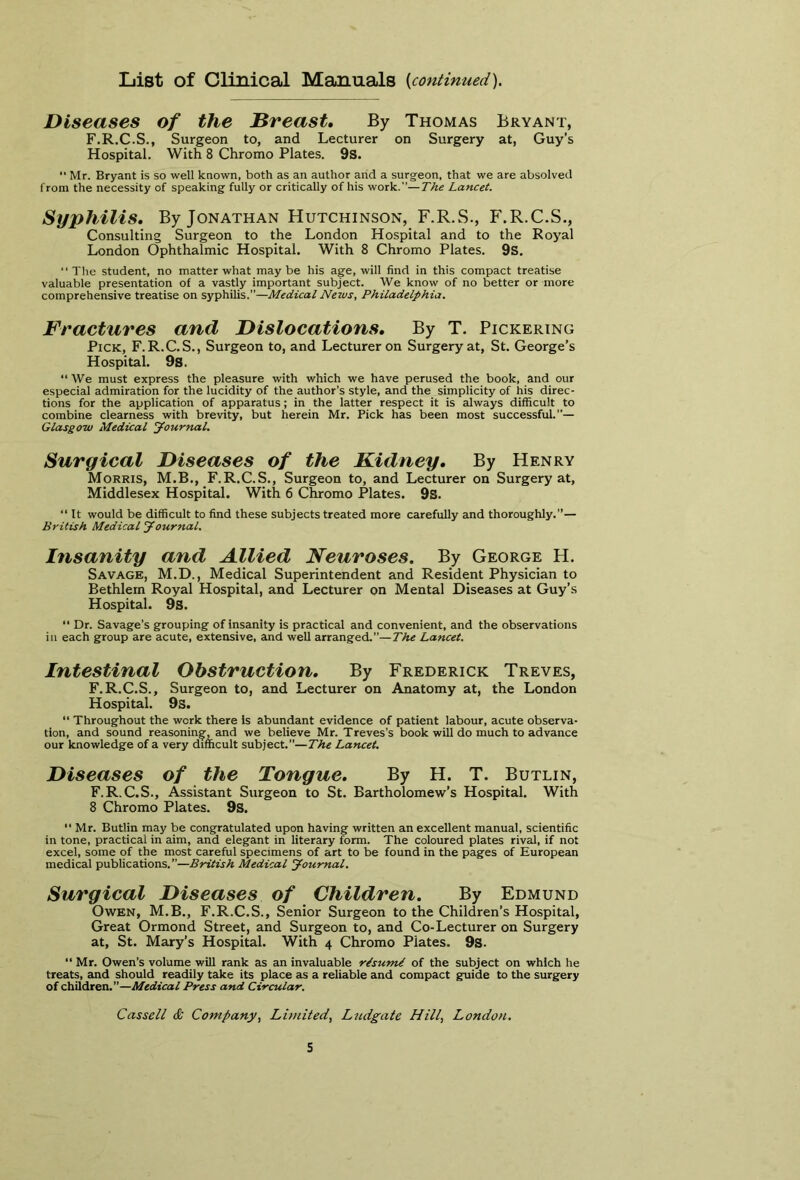 List of Clinical Manuals {continued). Diseases of the Breast. By Thomas Bryant, F.R.C.S., Surgeon to, and Lecturer on Surgery at, Guy’s Hospital. With 8 Chromo Plates. 9S. “ Mr. Bryant is so well known, both as an author and a surgeon, that we are absolved from the necessity of speaking fully or critically of his work.”—The Lancet. Syphilis. By Jonathan Hutchinson, F.R.S., P'.R.C.S., Consulting Surgeon to the London Hospital and to the Royal London Ophthalmic Hospital. With 8 Chromo Plates. 9s. “The student, no matter what maybe his age, will find in this compact treatise valuable presentation of a vastly important subject. We know of no better or more comprehensive treatise on syphilis.”—Medical News, Philadelphia. Fractures and Dislocations. By T. Pickering Pick, F.R.C.S., Surgeon to, and Lecturer on Surgery at, St. George’s Hospital. 9s. “ We must express the pleasure with which we have perused the book, and our especial admiration for the lucidity of the author’s style, and the simplicity of his direc- tions for the application of apparatus; in the latter respect it is always difficult to combine clearness with brevity, but herein Mr. Pick has been most successful.”— Glasgow Medical Journal. Surgical Diseases of the Kidney. By Henry Morris, M.B., F.R.C.S., Surgeon to, and Lecturer on Surgery at, Middlesex Hospital. With 6 Chromo Plates. 9s. “ It would be difficult to find these subjects treated more carefully and thoroughly.”— British Medical Journal. Insanity and Allied Neuroses. By George H. Savage, M.D., Medical Superintendent and Resident Physician to Bethlem Royal Hospital, and Lecturer on Mental Diseases at Guy’s Hospital. 9s.  Dr. Savage’s grouping of insanity is practical and convenient, and the observations in each group are acute, extensive, and well arranged.”—The Lancet. Intestinal Obstruction. By Frederick Treves, F.R.C.S., Surgeon to, and Lecturer on Anatomy at, the London Hospital. 9s. “ Throughout the work there is abundant evidence of patient labour, acute observa- tion, and sound reasoning, and we believe Mr. Treves’s book will do much to advance our knowledge of a very difficult subject.”— The Lancet. Diseases of the Tongue. By H. T. Butlin, F.R.C.S., Assistant Surgeon to St. Bartholomew’s Hospital. With 8 Chromo Plates. 9s. “ Mr. Butlin may be congratulated upon having written an excellent manual, scientific in tone, practical in aim, and elegant in literary form. The coloured plates rival, if not excel, some of the most careful specimens of art to be found in the pages of European medical publications.”—British Medical Journal. Surgical Diseases of Children. By Edmund Owen, M.B., F.R.C.S., Senior Surgeon to the Children’s Hospital, Great Ormond Street, and Surgeon to, and Co-Lecturer on Surgery at, St. Mary’s Hospital. With 4 Chromo Piates. 9s. “ Mr. Owen’s volume will rank as an invaluable rtsumi of the subject on which he treats, and should readily take its place as a reliable and compact guide to the surgery of children.”—Medical Press and Circular. Cassell & Company, Limited, Ludgate Hill, London.