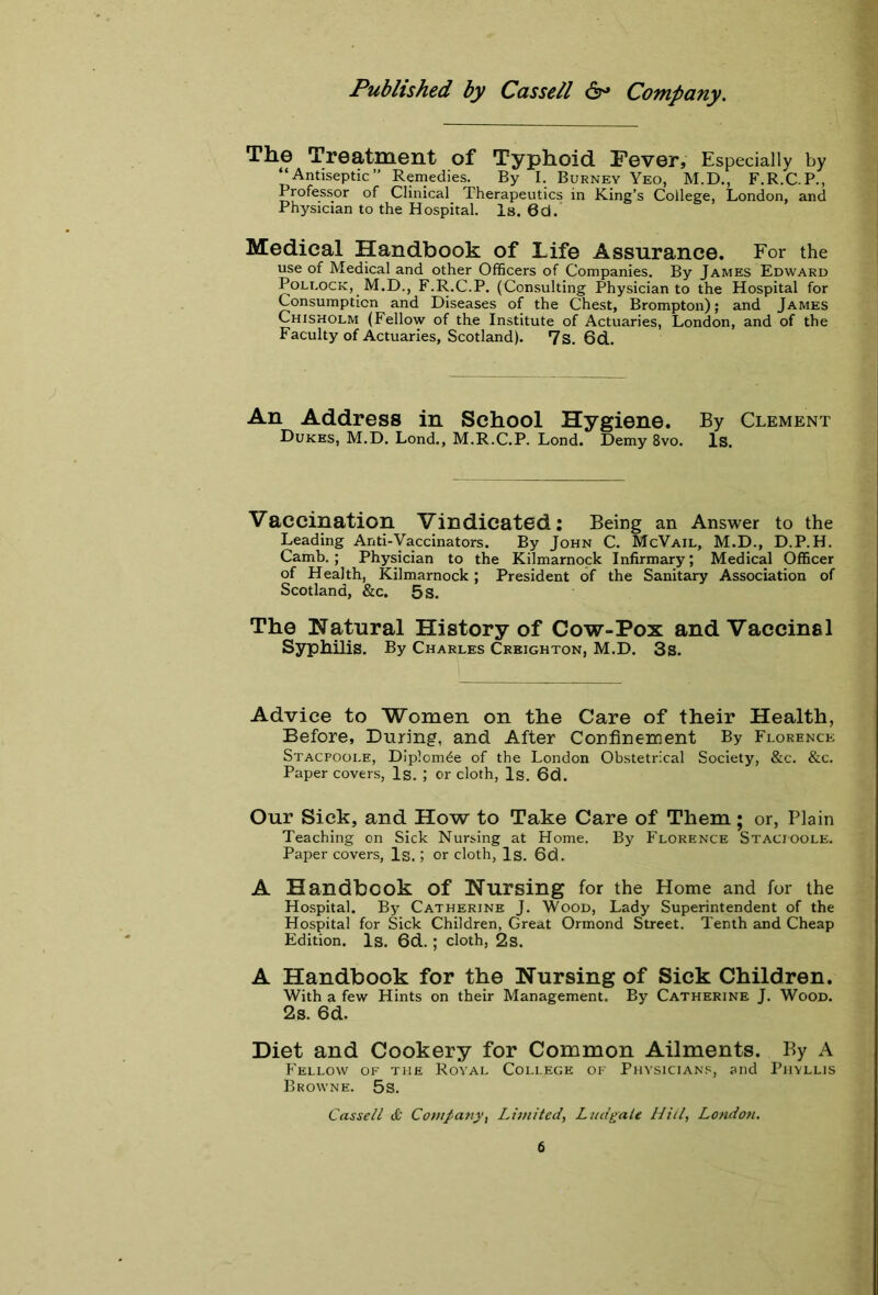 The Treatment of Typhoid Fever, Especially by “Antiseptic” Remedies. By I. Burney Yeo, M.D., F.R.C.P., Professor of Clinical Therapeutics in King's College, London, and Physician to the Hospital. Is. 6d. Medical Handbook of Life Assurance. For the use of Medical and other Officers of Companies. By James Edward Pollock, M.D., F.R.C.P. (Consulting Physician to the Hospital for Consumption and Diseases of the Chest, Brompton); and James Chisholm (Fellow of the Institute of Actuaries, London, and of the Faculty of Actuaries, Scotland). 7s. 6d. An Address in School Hygiene. By Clement Dukes, M.D. Lond., M.R.C.P. Lond. Demy 8vo. Is. Vaccination Vindicated: Being an Answer to the Leading Anti-Vaccinators. By John C. McVail, M.D., D.P.H. Camb. ; Physician to the Kilmarnock Infirmary; Medical Officer of Health, Kilmarnock; President of the Sanitary Association of Scotland, &c. 5 s. The Natural History of Cow-Pox and Vaccine 1 Syphilis. By Charles Creighton, M.D. 3s. Advice to Women on the Care of their Health, Before, During, and After Confinement By Florence Stacfoole, Diplom^e of the London Obstetrical Society, &c. &c. Paper covers, Is. ; or cloth, Is. 6d. Our Sick, and How to Take Care of Them; or, Plain Teaching on Sick Nursing at Home. By Florence Stacioole. Paper covers, Is.; or cloth, Is. 6d. A Handbook of Nursing for the Home and for the Hospital. By Catherine J. Wood, Lady Superintendent of the Hospital for Sick Children, Great Ormond Street. Tenth and Cheap Edition. Is. 6d. ; cloth, 2s. A Handbook for the Nursing of Sick Children. With a few Hints on their Management. By Catherine J. Wood. 2s. 6d. Diet and Cookery for Common Ailments. By A Fellow of the Royal College of Physicians, and Phyllis Browne. 5s. Cassell & Companyi Limited, Ludgale Hill, London.