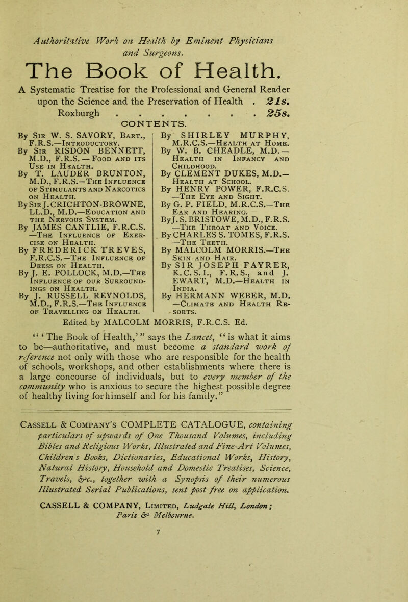 Authoritative Work on Health by Eminent Physicians and Surgeons. The Book of Health. A Systematic Treatise for the Professional and General Reader upon the Science and the Preservation of Health . 2 Is, Roxburgh 25s, CONTENTS. By SHIRLEY MURPHY, By Sir W. S. SAVORY, Bart., F.R.S.—Introductory. By Sir RISDON BENNETT, M.D., F.R.S. — Food and its Use in Health. By T. LAUDER BRUNTON, M.D., F.R.S.—The Influence of Stimulants and Narcotics on Health. By Sir J.CRICHTON-BROWNE, LL.D., M.D.—Education and the Nervous System. By JAMES CANTLIE, F.R.C.S. —The Influence of Exer- cise on Health. By FREDERICK TREVES, F.R.C.S.—The Influence of Dress on Health. By J. E. POLLOCK, M.D.—The Influence of our Surround- ings on Health. By J. RUSSELL REYNOLDS, M.D., F.R.S.—The Influence of Travelling on Health. M.R.C.S.—Health at Home. By W. B. CHEADLE, M.D.— Health in Infancy and Childhood. By CLEMENT DUKES, M.D.- Health at School. By HENRY POWER, F.R.C.S. —The Eye and Sight. By G. P. FIELD, M.R.C.S.-Thk Ear and Hearing. ByJ. S. BRISTOWE, M.D., F.R.S. —The Throat and Voice. By CHARLES S. TOMES, F.R.S. TThe Teeth By MALCOLM MORRIS.—The Skin and Hair. By SIR JOSEPH FAYRER, K.C.S.I., F.R.S., and J. EWART, M.D.—Health in India. By HERMANN WEBER, M.D. —Climate and Health Re- sorts. Edited by MALCOLM MORRIS, F.R.C.S. Ed. “ ‘ The Book of Health,’ ” says the Lancet, “ is what it aims to be—authoritative, and must become a standard work of reference not only with those who are responsible for the health of schools, workshops, and other establishments where there is a large concourse of individuals, but to every member of the community who is anxious to secure the highest possible degree of healthy living for himself and for his family.” Cassell & Company’s COMPLETE CATALOGUE, containing particulars of upwards of One Thousand Volumes, including Bibles and Religious Works, Illustrated and Fine-Art Volumes, Childrens Books, Dictionaries, Educational Works, History, Natural History, Household and Domestic Treatises, Science, Travels, &c., together with a Synopsis of their numerous Illustrated Serial Publications, sent post free on application. CASSELL & COMPANY, Limited, Ludgate Hill, London; Paris & Melbourne.