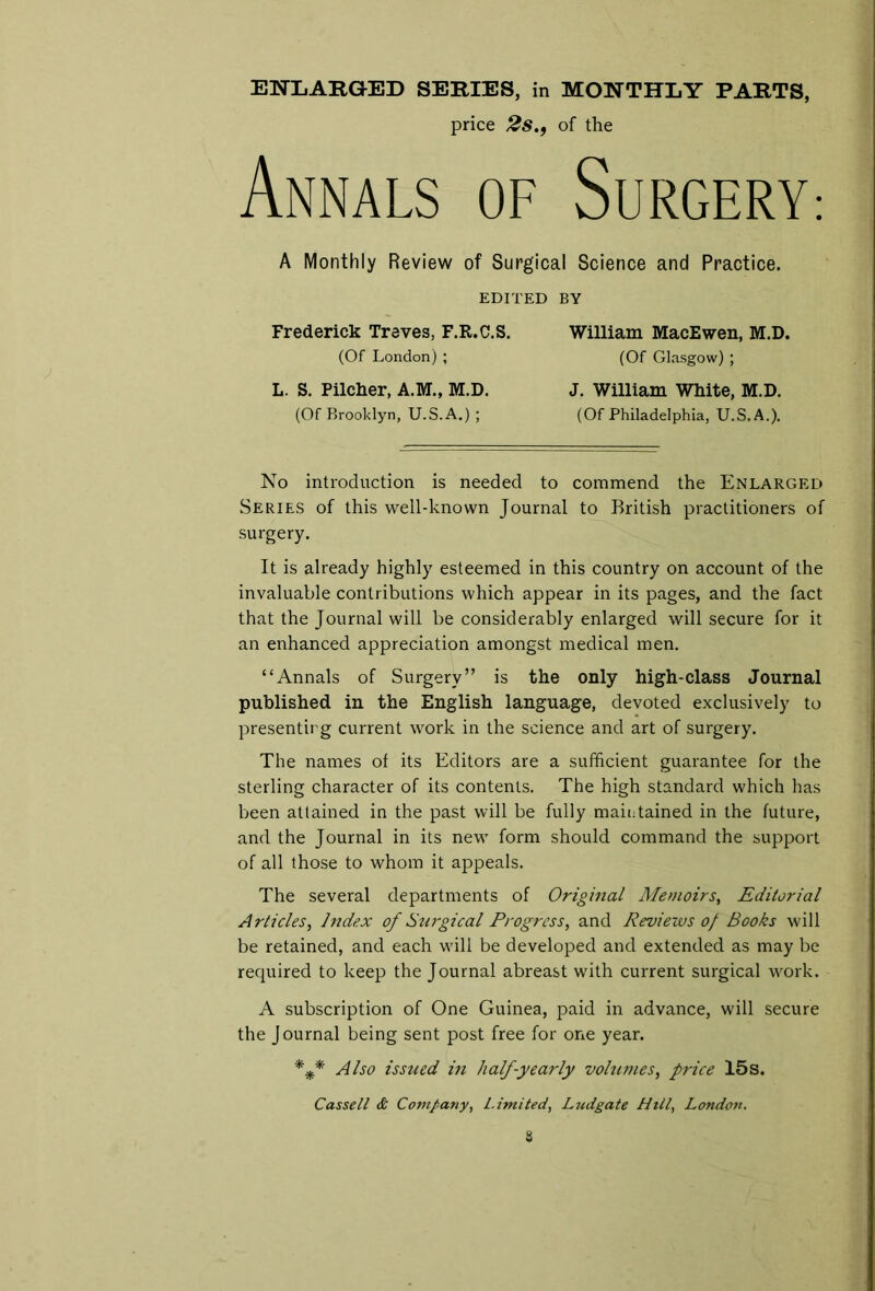 ENLARGED SERIES, in MONTHLY PARTS, price 2s.f of the Annals of Surgery: A Monthly Review of Surgical Science and Practice. EDITED BY Frederick Treves, F.R.C.S. (Of London) ; L. S. Pilcher, A.M., M.D. (Of Brooklyn, U.S.A.) ; William MacEwen, M.D. (Of Glasgow) ; J. William White, M.D. (Of Philadelphia, U.S.A.). No introduction is needed to commend the Enlarged Series of this well-known Journal to British practitioners of surgery. It is already highly esteemed in this country on account of the invaluable contributions which appear in its pages, and the fact that the Journal will be considerably enlarged will secure for it an enhanced appreciation amongst medical men. “Annals of Surgery” is the only high-class Journal published in the English language, devoted exclusively to presenting current work in the science and art of surgery. The names of its Editors are a sufficient guarantee for the sterling character of its contents. The high standard which has been attained in the past will be fully maintained in the future, and the Journal in its new form should command the support of all those to whom it appeals. The several departments of Original Memoirs, Editorial Articles, Index of Surgical Progress, and Reviews of Books will be retained, and each will be developed and extended as may be required to keep the Journal abreast with current surgical work. A subscription of One Guinea, paid in advance, will secure the J ournal being sent post free for one year. *** Also issued in half-yearly volumes, price 15s. Cassell & Company, Limited, Ludgate Hill, Londoii.