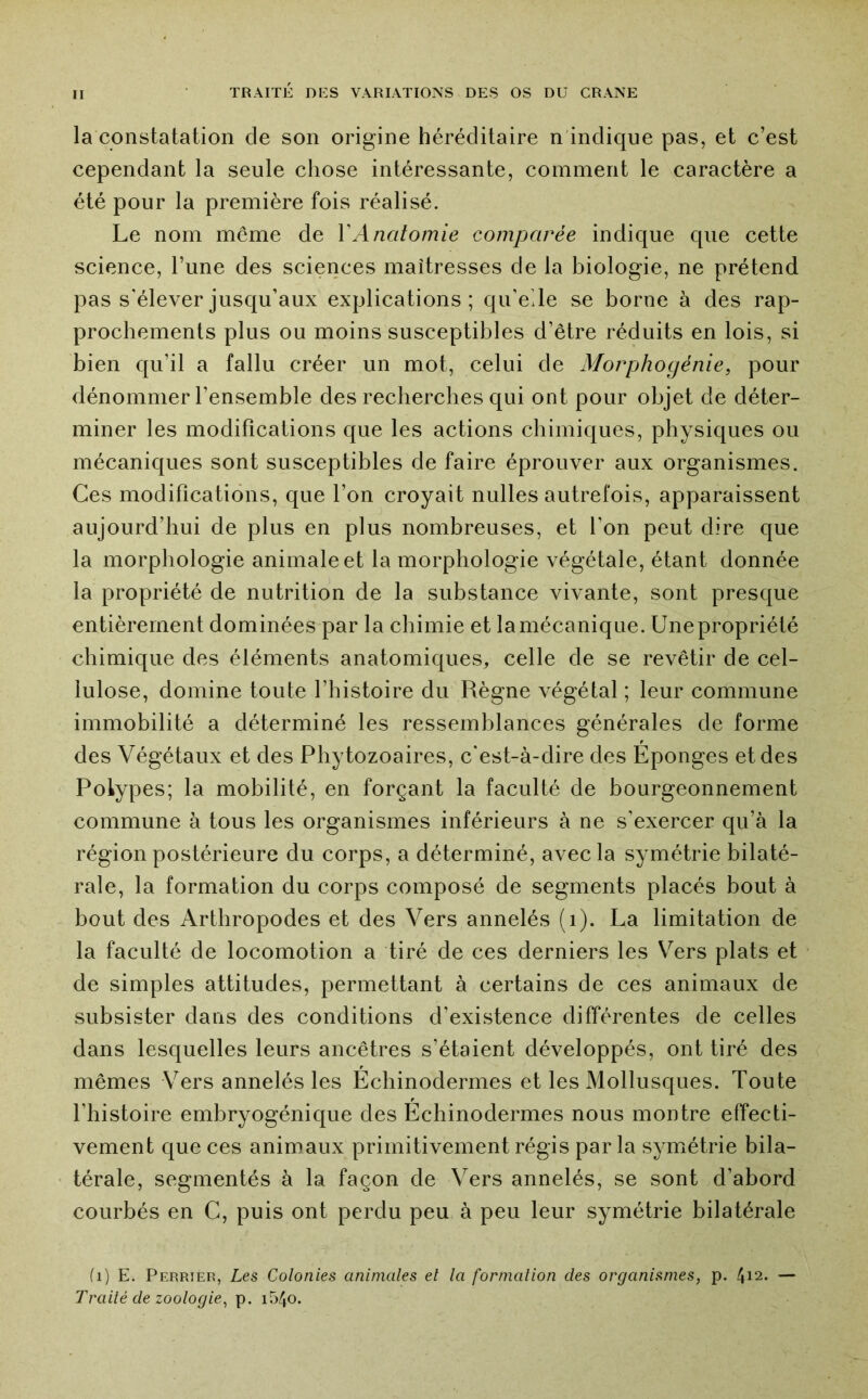 la constatation de son origine héréditaire n indique pas, et c’est cependant la seule chose intéressante, comment le caractère a été pour la première fois réalisé. Le nom même de VAnatomie comparée indique que cette science, l’une des sciences maîtresses de la biologie, ne prétend pas s'élever jusqu’aux explications; qu’elle se borne à des rap- prochements plus ou moins susceptibles d’être réduits en lois, si bien qu’il a fallu créer un mot, celui de Morphogénie, pour dénommer l’ensemble des recherches qui ont pour objet de déter- miner les modifications que les actions chimiques, physiques ou mécaniques sont susceptibles de faire éprouver aux organismes. Ces modifications, que l’on croyait milles autrefois, apparaissent aujourd’hui de plus en plus nombreuses, et l’on peut dire que la morphologie animale et la morphologie végétale, étant donnée la propriété de nutrition de la substance vivante, sont presque entièrement dominées par la chimie et la mécanique. Une propriété chimique des éléments anatomiques, celle de se revêtir de cel- lulose, domine toute l’histoire du Règne végétal ; leur commune immobilité a déterminé les ressemblances générales de forme des Végétaux et des Phytozoaires, c’est-à-dire des Eponges et des Polypes; la mobilité, en forçant la faculté de bourgeonnement commune à tous les organismes inférieurs à ne s’exercer qu’à la région postérieure du corps, a déterminé, avec la symétrie bilaté- rale, la formation du corps composé de segments placés bout à bout des Arthropodes et des Vers annelés (i). La limitation de la faculté de locomotion a tiré de ces derniers les V^ers plats et de simples attitudes, permettant à certains de ces animaux de subsister dans des conditions d’existence différentes de celles dans lesquelles leurs ancêtres s’étaient développés, ont tiré des mêmes Vers annelés les Echinodermes et les Mollusques. Toute l’histoire embryogénique des Echinodermes nous montre effecti- vement que ces animaux primitivement régis par la symétrie bila- térale, segmentés à la façon de Vers annelés, se sont d’abord courbés en G, puis ont perdu peu à peu leur symétrie bilatérale (i) E. Perrier, Les Colonies animales el la formation des organismes, p. 4i2. — Traité de zoologie, p. i54o.