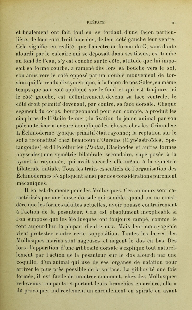 et finalement ont fait, tout en se tordant d’une façon particu- lière, de leur côté droit leur dos, de leur côté gauche leur ventre. Cela signifie, en réalité, que l’ancêtre en forme de G, sans doute alourdi par le calcaire qui se déposait dans ses tissus, est tombé au fond de l’eau, s’y est couché sur le côté, attitude que lui impo- sait sa forme courbe, a ramené dès lors sa bouche vers le sol, son anus vers le côté opposé par un double mouvement de tor- sion qui l’a rendu dissymétrique, à la façon de nos Soles, en même temps que son côté appliqué sur le fond et qui est toujours ici le côté gauche, est définitivement devenu sa face ventrale, le côté droit primitif devenant, par contre, sa face dorsale. Chaque segment du corps, bourgeonnant pour son compte, a produit les cinq bras de l’Etoile de mer ; la fixation du jeune animal par son pôle antérieur a encore compliqué les choses chez les Grinoïdes- L’Echinoderme typique primitif était rayonné; la reptation sur le sol a reconstitué chez beaucoup d’Oursins (Clypéastroïdes, Spa- tangoïdes) et d’Holothuries [Psolas, Elasipodes et autres formes abyssales) une symétrie bilatérale secondaire, superposée à la symétrie rayonnée, qui avait succédé elle-même à la symétrie bilatérale initiale. Tous les traits essentiels de l’organisation des Echinodermes s’expliquent ainsi par des considérations purement mécaniques. 11 en est de même pour les Mollusques. Ces animaux sont ca- ractérisés par une bosse dorsale qui semble, quand on ne consi- dère que les formes adultes actuelles^ avoir poussé contrairement à l’action de la pesanteur. Cela est absolument inexplicable si 1 on suppose que les Mollusques ont toujours rampé, comme le font aujourd’hui la plupart d’entre eux. Mais leur embryogénie vient protester contre cette supposition. Toutes les larves des Mollusques marins sont nageuses et nagent le dos en bas. Dès lors, l’apparition d’une gibbosité dorsale s’explique tout naturel- lement par l’action de la pesanteur sur le dos alourdi par une coquille, d’un animal qui use de ses organes de natation pour arriver le plus près possible de la surface. La gibbosité une fois formée, il est facile de montrer comment, chez des Mollusques redevenus rampants et portant leurs branchies en arrière, elle a dû provoquer indirectement un enroulement en spirale en avant