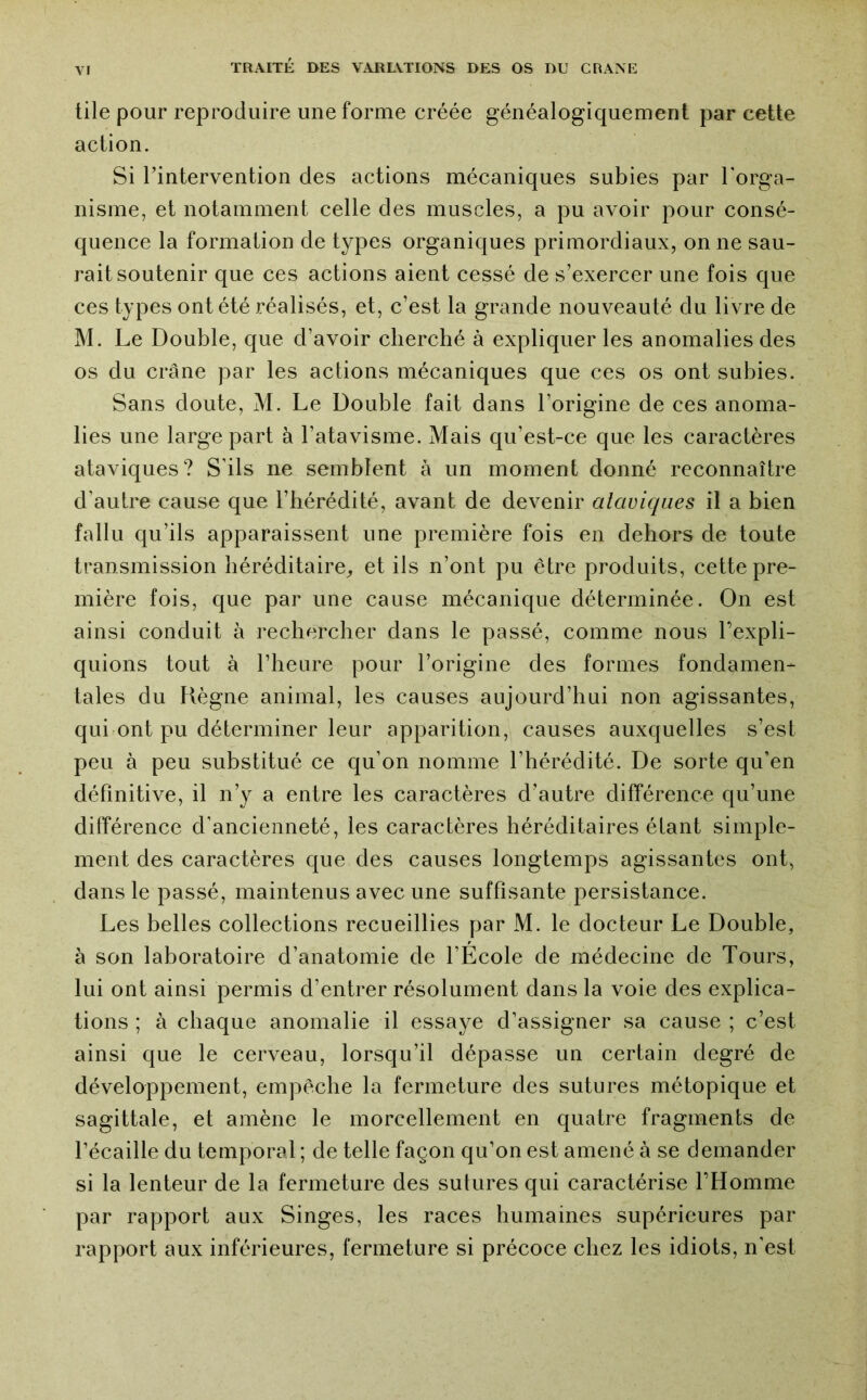 tile pour reproduire une forme créée généalogiquement par cette action. Si rintervention des actions mécaniques subies par l’orga- nisme, et notamment celle des muscles, a pu avoir pour consé- quence la formation de types organiques primordiaux, on ne sau- rait soutenir que ces actions aient cessé de s’exercer une fois que ces types ont été réalisés, et, c’est la grande nouveauté du livre de M. Le Double, que d’avoir cherché à expliquer les anomalies des os du crâne par les actions mécaniques que ces os ont subies. Sans doute, M. Le Double fait dans l’origine de ces anoma- lies une large part à l’atavisme. Mais qu’est-ce que les caractères ataviques? S’ils ne semblent à un moment donné reconnaître d’autre cause que l’hérédité, avant de devenir ataviques il a bien fallu qu’ils apparaissent une première fois en dehors de toute transmission héréditaire, et ils n’ont pu être produits, cette pre- mière fois, que par une cause mécanique déterminée. On est ainsi conduit à rechercher dans le passé, comme nous l’expli- quions tout à l’heure pour l’origine des formes fondamen- tales du Règne animal, les causes aujourd’hui non agissantes, qui ont pu déterminer leur apparition, causes auxquelles s’est peu à peu substitué ce qu’on nomme l’hérédité. De sorte qu’en définitive, il n’y a entre les caractères d’autre différence qu’une différence d’ancienneté, les caractères héréditaires étant simple- ment des caractères que des causes longtemps agissantes ont, dans le passé, maintenus avec une suffisante persistance. Les belles collections recueillies par M. le docteur Le Double, à son laboratoire d’anatomie de l’École de médecine de Tours, lui ont ainsi permis d’entrer résolument dans la voie des explica- tions ; à chaque anomalie il essaye d’assigner sa cause ; c’est ainsi que le cerveau, lorsqu’il dépasse un certain degré de développement, empêche la fermeture des sutures métopique et sagittale, et amène le morcellement en quatre fragments de l’écaille du temporal ; de telle façon qu’on est amené à se demander si la lenteur de la fermeture des sutures qui caractérise l’Homme par rapport aux Singes, les races humaines supérieures par rapport aux inférieures, fermeture si précoce chez les idiots, n’est