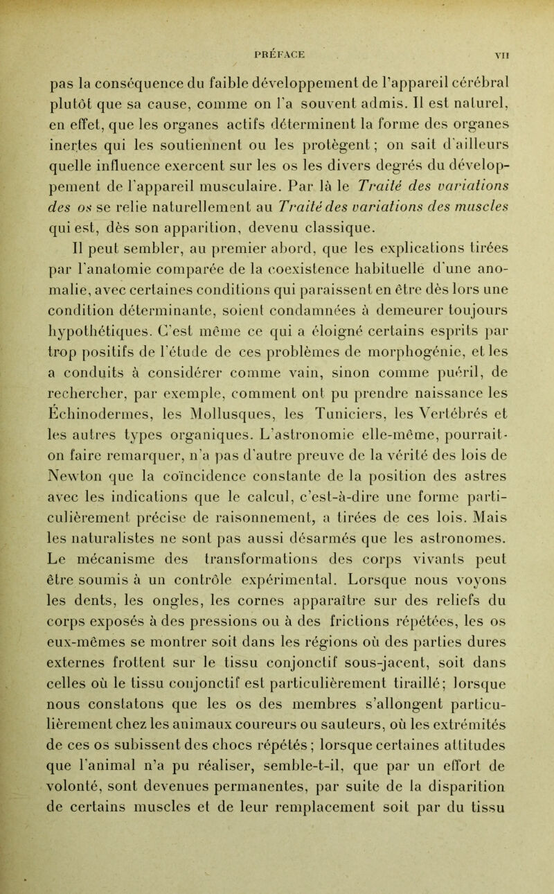 pas la conséquence du faible développement de l’appareil cérébral plutôt que sa cause, comme on l’a souvent admis. Il est naturel, en effet, que les organes actifs déterminent la forme des organes inertes qui les soutiennent ou les protègent; on sait d'ailleurs quelle influence exercent sur les os les divers degrés du dévelop- pement de l’appareil musculaire. Par là le Traité des variations des os se relie naturellement au Traité des variations des musctes qui est, dès son apparition, devenu classique. Il peut sembler, au premier abord, que les explications tirées par ranatomie comparée de la coexistence habituelle d'une ano- malie, avec certaines conditions qui paraissent en être dès lors une condition déterminante, soient condamnées à demeurer toujours hypothétiques. C’est même ce qui a éloigné certains esprits par trop positifs de l’étude de ces problèmes de morphogénie, et les a conduits à considérer comme vain, sinon comme puéril, de rechercher, par exemple, comment ont pu prendre naissance les Echinodermes, les Mollusques, les Tuniciers, les Vertébrés et les autres types organiques. L’astronomie elle-même, pourrait- on faire remarquer, n’a pas d’autre preuve de la vérité des lois de Newton que la coïncidence constante de la position des astres avec les indications que le calcul, c’est-à-dire une forme parti- culièrement précise de raisonnement, a tirées de ces lois. Mais les naturalistes ne sont pas aussi désarmés que les astronomes. Le mécanisme des transformations des corps vivants peut être soumis à un contrôle expérimental. Lorsque nous voyons les dents, les ongles, les cornes apparaître sur des reliefs du corps exposés à des pressions ou à des frictions répétées, les os eux-mêmes se montrer soit dans les régions où des parties dures externes frottent sur le tissu conjonctif sous-jacent, soit dans celles où le tissu conjonctif est particulièrement tiraillé; lorsque nous constatons que les os des membres s’allongent particu- lièrement chez les animaux coureurs ou sauteurs, où les extrémités de ces os subissent des chocs répétés ; lorsque certaines attitudes que l’animal n’a pu réaliser, semble-t-il, que par un effort de volonté, sont devenues permanentes, par suite de la disparition de certains muscles et de leur remplacement soit par du tissu