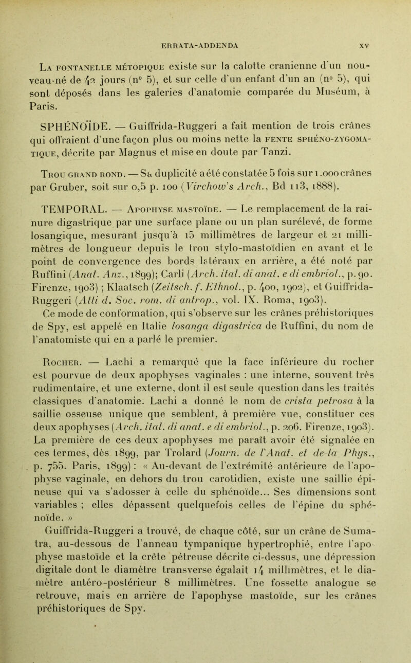 La fontanelle métopioue existe sur la calotte crânienne cl un nou- veau-né de 4?^ jours (n° 5), et sur celle d’un enfant d’un an (n® 5), C|ui sont déposés dans les galeries d’anatomie comparée du Muséum, à Paris. SPHÉNOiDE. — Guiffrida-Ruggeri a fait mention de trois crânes qui offraient d’une façon plus ou moins nette la fente sphéno-zygoma- TiQUE, décrite par Magnus et mise en doute par Tanzi. Trou grand rond. — Sa duplicité a été constatée 5 fois sur i .ooo crânes par Gruber, soit sur o,5 p. loo {Virchow's Arch., Bd ii3, i888). TEMPORAL. — Apophyse mastoïde. — Le remplacement de la rai- nure digastrique par une surface plane ou un plan surélevé, de forme losangique, mesurant jusqu’à i5 millimètres de largeur et 21 milli- mètres de longueur depuis le trou stylo-mastoïdien en avant et le point de convergence des bords letéraux en arrière, a été noté par Ruffini [Anat. Anz.^ 1899); Carli (Arch. itcil. cli anaf. edi embrioL, p.90. Firenze, 1908) ; Klaatsch {Zeitscli. f. Eihnol.^ p. 4oo, 1902), et Guiffrida- Ruggeri {Atti cl. Soc. rom. di antrop., vol. IX. Roma, 1908). Ce mode de conformation, qui s’observe sur les crânes préhistoriques de Spy, est appelé en Italie loscmga digcistrica de Ruffini, du nom de l’anatomiste cjui en a parlé le premier. Rocher. — Lachi a remarqué que la face inférieure du rocher est pourvue de deux apophyses vaginales : une interne, souvent très rudimentaire, et une externe, dont il est seule c[uestion dans les traités classiques d’anatomie. Lachi a donné le nom de crista petrosa à la saillie osseuse unique que semblent, à première vue, constituer ces deux apophyses (Arch. ital. di anaf. e di embriol., p. 206. Firenze, 1908). La première de ces deux apophyses me paraît avoir été signalée en ces termes, dès 1899, par Trolard (Journ. de l'Anat. et de Icl Phgs., p. 755. Paris, 1899) : « Au-devant de l’extrémité antérieure de l’apo- physe vaginale, en dehors du trou carotidien, existe une saillie épi- neuse qui va s’adosser à celle du sphénoïde... Ses dimensions sont variables ; elles dépassent quelquefois celles de l’épine du sphé- noïde. » Guiffrida-Ruggeri a trouvé, de chaque côté, sur un crâne de Suma- tra, au-dessous de l’anneau tympanique hypertrophié, entre l’apo- physe mastoïde et la crête pétreuse décrite ci-dessus, une dépression digitale dont le diamètre transverse égalait i4 millimètres, et le dia- mètre antéro-postérieur 8 millimètres. Une fossette analogue se retrouve, mais en arrière de l’apophyse mastoïde, sur les crânes préhistoriques de Spy.