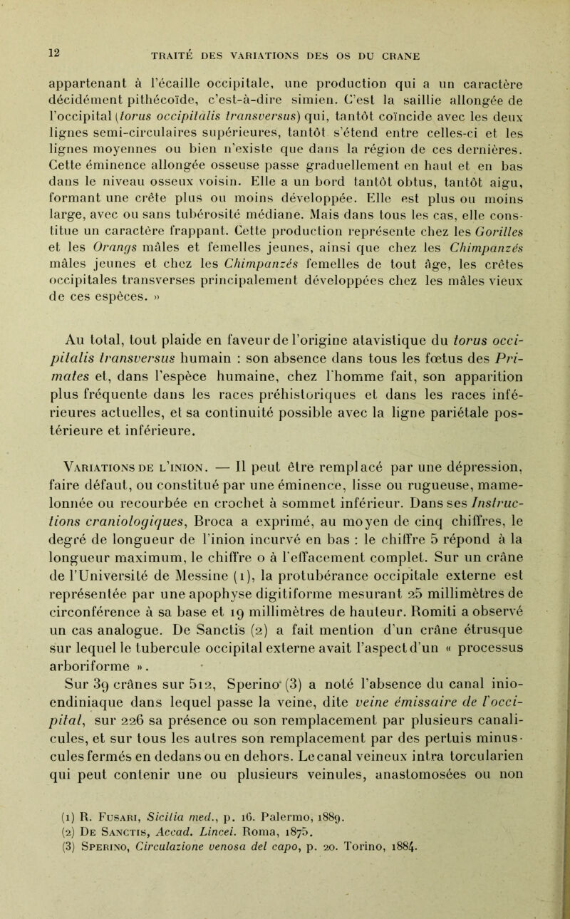 appartenant à l’écaille occipitale, une production qui a un caractère décidément pithécoïde, c’est-à-dire simien. C’est la saillie allongée de l’occipital occipitalis îransversiis) qui, tantôt coïncide avec les deux lignes semi-circulaires supérieures, tantôt s’étend entre celles-ci et les lignes moyennes ou bien n’existe que dans la région de ces dernières. Cette éminence allongée osseuse passe graduellement en haut et en bas dans le niveau osseux voisin. Elle a un bord tantôt obtus, tantôt aigu, formant une crête plus ou moins développée. Elle est plus ou moins large, avec ou sans tubérosité médiane. Mais dans tous les cas, elle cons- titue un caractère frappant. Cette production représente chez les Gorilles et les Orangs mâles et femelles jeunes, ainsi que chez les Chimpanzés mâles jeunes et chez les Chimpanzés femelles de tout âge, les crêtes occipitales transverses principalement développées chez les mâles vieux de ces espèces. » Au total, tout plaide en faveur de l’origine atavistique du torus occi- pitalis transversLis humain : son absence dans tous les fœtus des Pri- mates et, dans l’espèce humaine, chez l'homme fait, son apparition plus fréquente dans les races préhistoriques et dans les races infé- rieures actuelles, et sa continuité possible avec la ligne pariétale pos- térieure et inférieure. Variations DE l’inion. — Il peut être remplacé par une dépression, faire défaut, ou constitué par une éminence, lisse ou rugueuse, mame- lonnée ou recourbée en crochet à sommet inférieur. Dans ses Instruc- tions craniologiques, Broca a exprimé, au moyen de cinq chiffres, le degré de longueur de l’inion incurvé en bas : le chilfre 5 répond à la longueur maximum, le chiffre o à l’effacement complet. Sur un crâne de l’Université de Messine (i), la protubérance occipitale externe est représentée par une apophyse digitiforme mesurant 25 millimètres de circonférence à sa base et 19 millimètres de hauteur. Romiti a observé un cas analogue. De Sanctis (2) a fait mention d’un crâne étrusque sur lequel le tubercule occipital externe avait l’aspect d’un « processus arboriforme ». • Sur 39 crânes sur 5i2, Sperino* (3) a noté l’absence du canal inio- endiniaque dans lequel passe la veine, dite veine émissair^e de l'occi- pital, sur 226 sa présence ou son remplacement par plusieurs canali- cules, et sur tous les autres son remplacement par des pertuis minus- cules fermés en dedans ou en dehors. Le canal veineux intra torcularien qui peut contenir une ou plusieurs veinules, anastomosées ou non (1) R. Fusari, Sicilia nied., p. 16. Palermo, 1889. (2) De Sanctis, Accad. Lincei. Roma, 187a. (3) Sperino, Circulazione uenosa del capo, p. 20. Torino, 1884.