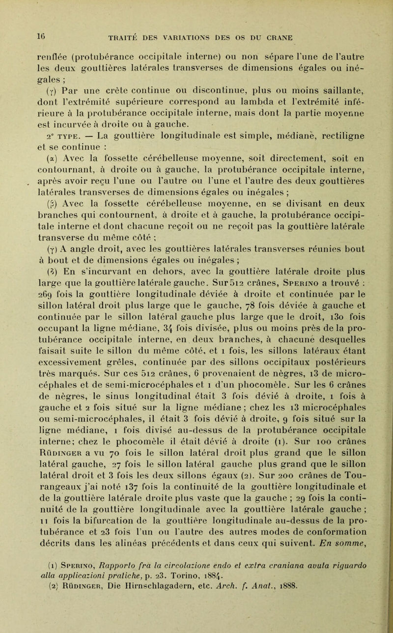 renflée (protubérance occipitale interne) ou non sépare Tune de l’autre les deux gouttières latérales transverses de dimensions égales ou iné- gales ; (y) Par une crête continue ou discontinue, plus ou moins saillante, dont l’extrémité supérieure correspond au lambda et l’extrémité infé- rieure à la protubérance occipitale interne, mais dont la partie moyenne est incurvée à droite ou à gauche. 2* TYPE. — La gouttière longitudinale est simple, médiane, rectiligne et se continue : (a) Avec la fossette cérébelleuse moyenne, soit directement, soit en contournant, à droite ou à gauche, la protubérance occipitale interne, après avoir reçu l’une ou l’autre ou l’une et l’autre des deux gouttières latérales transverses de dimensions égales ou inégales ; ([î) Avec la fossette cérébelleuse moyenne, en se divisant en deux branches qui contournent, à droite et à gauche, la protubérance occipi- tale interne et dont chacune reçoit ou ne reçoit pas la gouttière latérale transverse du même côté ; (y) A angle droit, avec les gouttières latérales transverses réunies bout à bout et de dimensions égales ou inégales ; (0) En s’incurvant en dehors, avec la gouttière latérale droite plus large que la gouttière latérale gauche. Sur5i2 crânes, Sperino a trouvé ; 269 fois la gouttière longitudinale déviée à droite et continuée par le sillon latéral droit plus large que le gauche, 78 fois déviée à gauche et continuée par le sillon latéral gauche plus large que le droit, i3o fois occupant la ligne médiane, 34 fois divisée, plus ou moins près de la pro- tubérance occipitale interne, en deux branches, à chacune desquelles faisait suite le sillon du même côté, et 1 fois, les sillons latéraux étant excessivement grêles, continuée par des sillons occipitaux postérieurs très marqués. Sur ces 5i2 crânes, 6 provenaient de nègres, i3 de micro- céphales et de semi-microcéphales et 1 d’un phocomèle. Sur les 6 crânes de nègres, le sinus longitudinal était 3 fois dévié à droite, 1 fois à gauche et 2 fois situé sur la ligne médiane ; chez les i3 microcéphales ou semi-microcéphales, il était 3 fois dévié à droite, 9 fois situé sur la ligne médiane, 1 fois divisé au-dessus de la protubérance occipitale interne; chez le phocomèle il était dévié à droite (i). Sur 100 crânes Rüdinger a vu 70 fois le sillon latéral droit plus grand que le sillon latéral gauche, 27 fois le sillon latéral gauche plus grand que le sillon latéral droit et 3 fois les deux sillons égaux (2). Sur 200 crânes de Tou- rangeaux j’ai noté 137 fois la continuité de la gouttière longitudinale et de la gouttière latérale droite plus vaste que la gauche ; 29 fois la conti- nuité de la gouttière longitudinale avec la gouttière latérale gauche ; 11 fois la bifurcation de la gouttière longitudinale au-dessus de la pro- tubérance et 23 fois l’iin ou l'autre des autres modes de conformation décrits dans les alinéas précédents et dans ceux qui suivent. En somme, (1) Sperino, Rapporta fra la circolazione endo et extra craniana avala riguardo alla applicazioni praliche, p. 28. Torino, i884- (2) Rüdinger, Die Hirnschlagadern, etc. Arch. f. Anal., 1888.