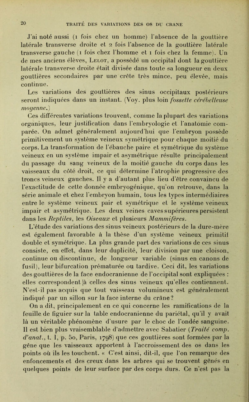 J’ai noté aussi (i fois chez un homme) l’absence de la gouttière latérale transverse droite et 2 fois l’absence de la gouttière latérale transverse gauche (i fois chez l’homme et 1 fois chez la femme). Un de mes anciens élèves, Lelot, a possédé un occipital dont la gouttière latérale transverse droite était divisée dans toute sa longueur en deux gouttières secondaires par une crête très mince, peu élevée, mais continue. Les variations des gouttières des sinus occipitaux postérieurs seront indiquées dans un instant. (Voy. plus loin fossette cérébetteiise moyenne.) Ces différentes variations trouvent, comme la plupart des variations organiques, leur justification dans l’embryologie et l'anatomie com- parée. On admet généralement aujourd’hui que l’embryon possède primitivement un système veineux symétrique pour chaque moitié du corps. La transformation de l’ébauche paire et symétrique du système veineux en un système impair et asymétrique résulte principalement du passage du sang veineux de la moitié gauche du corps dans les vaisseaux du côté droit, ce qui détermine l’atrophie progressive des troncs veineux gauches. Il y a d’autant plus lieu d’être convaincu de l’exactitude de cette donnée embryogénique, qu’on retrouve, dans la série animale et chez l’embryon humain, tous les types intermédiaires entre le système veineux pair et symétrique et le système veineux impair et asymétrique. Les deux veines caves supérieures persistent dans les Reptites^ lés Oiseaux et plusieurs Mammifères. L’étude des variations des sinus veineux postérieurs de la dure-mère est également favorable à la thèse d’un système veineux primitif double et symétrique. La plus grande part des variations de ces sinus consiste, en effet, dans leur duplicité, leur division par une cloison, continue ou discontinue, de longueur variable (sinus en canons de fusil), leur bifurcation prématurée ou tardive. Ceci dit, les variations des gouttières de la face endocranienne de l’occipital sont expliquées : elles correspondent [à celles des sinus veineux qu’elles contiennent. N’est-il pas acquis que tout vaisseau volumineux est généralement indiqué par un sillon sur la face interne du crâne? On a dit, principalement en ce qui concerne les ramifications de la feuille de figuier sur la table endocranienne du pariétal, qu’il y avait là un véritable phénomène d’usure par le choc de l’ondée sanguine. Il est bien plus vraisemblable d’admettre avec Sabatier {Traité comp. d’anat., t. I, p. 5o, Paris, 1798) que ces gouttières sont formées par la gêne que les vaisseaux apportent à l’accroissement des os dans les points où ils les touchent. « C’est ainsi, dit-il, que l’on remarque des enfoncements et des creux dans les arbres qui se trouvent gênés en quelques points de leur surface par des corps durs. Ce n’est pas la