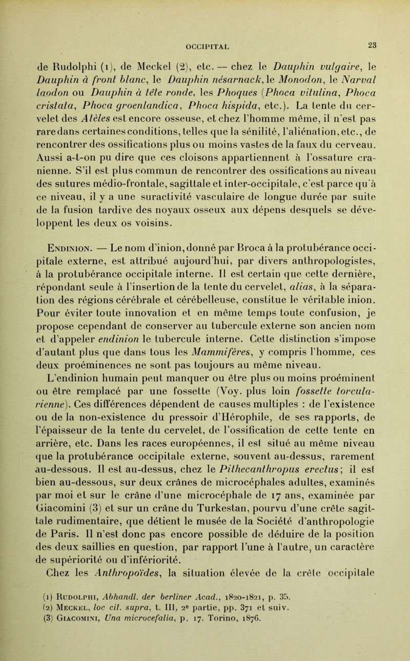 de Rudolphi (i), de Meckel (2), etc. — chez le Dauphin vulgaire^ le Dauphin à front blanc^ le Dauphin nésarnack,\Q Monodon, le Narval laodon ou Dauphin à tête ronde, les Phoques [Phoca vitulina, Phoca cristata, Phoca groenlandica, Phoca hispida, etc.). La tente du cer- velet des Atèles est encore osseuse, et chez l’homme même, il n’est pas rare dans certaines conditions, telles que la sénilité, l’aliénation, etc., de rencontrer des ossifications plus ou moins vastes de la faux du cerveau. Aussi a-t-on pu dire que ces cloisons appartiennent à l’ossature crâ- nienne. S’il est plus commun de rencontrer des ossifications au niveau des sutures médio-frontale, sagittale et inter-occipitale, c’est parce qu'à ce niveau, il y a une suractivité vasculaire de longue durée par suite de la fusion tardive des noyaux osseux aux dépens desquels se déve- loppent les deux os voisins. Endinion. — Le nom d’inion,donné par Broca à la protubérance occi- pitale externe, est attribué aujourd’hui, par divers anthropologistes, à la protubérance occipitale interne. Il est certain que cette dernière, répondant seule à l’insertion de la tente du cervelet, atias, à la sépara- tion des régions cérébrale et cérébelleuse, constitue le véritable inion. Pour éviter toute innovation et en même temps toute confusion, je propose cependant de conserver au tubercule externe son ancien nom et d’appeler endinion le tubercule interne. Cette distinction s’impose d’autant plus que dans tous les Mammifères, y compris l’homme, ces deux proéminences ne sont pas toujours au même niveau. L’endinion humain peut manquer ou être plus ou moins proéminent ou être remplacé par une fossette (Voy. plus loin fossette torcula- rienne). Ces différences dépendent de causes multiples : de l’existence ou de la non-existence du pressoir d’Hérophile, de ses rapports, de l’épaisseur de la tente du cervelet, de l’ossification de cette tente en arrière, etc. Dans les races européennes, il est situé au même niveau que la protubérance occipitale externe, souvent au-dessus, rarement au-dessous. Il est au-dessus, chez \q Pithecanthropiis erectus] il est bien au-dessous, sur deux crânes de microcéphales adultes, examinés par moi et sur le crâne d’une microcéphale de 17 ans, examinée par Giacomini (3) et sur un crâne du Turkestan, pourvu d’une crête sagit- tale rudimentaire, que détient le musée de la Société d’anthropologie de Paris. Il n’est donc pas encore possible de déduire de la position des deux saillies en question, par rapport l’une à l’autre, un caractère de supériorité ou d'infériorité. Chez les Anthropoïdes, la situation élevée de la crête occipitale (1) Rudolphi, Abhandl. der berliner Acad., 1820-1821, p. 35. (2) Meckel, loc cil. supra, t. III, 2® partie, pp. 871 et suiv. (3) Giacomini, Una microcefalia, p. 17. Torino, 1876.