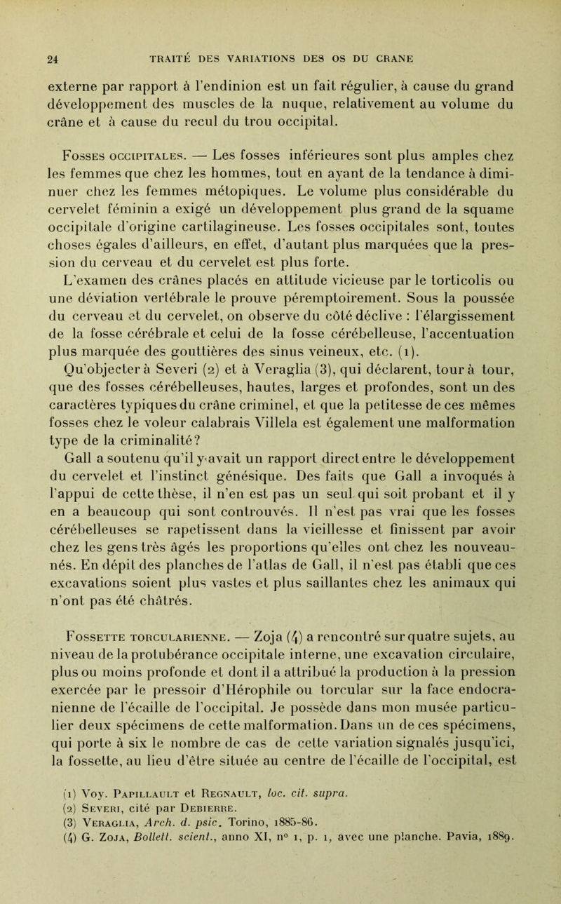 externe par rapport à l’endinion est un fait régulier, à cause du grand développement des muscles de la nuque, relativement au volume du crâne et à cause du recul du trou occipital. Fosses occipitales. — Les fosses inférieures sont plus amples chez les femmes que chez les hommes, tout en ayant de la tendance à dimi- nuer chez les femmes métopiques. Le volume plus considérable du cervelet féminin a exigé un développement plus grand de la squame occipitale d'origine cartilagineuse. Les fosses occipitales sont, toutes choses égales d’ailleurs, en effet, d’autant plus marquées que la pres- sion du cerveau et du cervelet est plus forte. L’examen des crânes placés en attitude vicieuse par le torticolis ou une déviation vertébrale le prouve péremptoirement. Sous la poussée du cerveau et du cervelet, on observe du côté déclive : l’élargissement de la fosse cérébrale et celui de la fosse cérébelleuse, l’accentuation plus marquée des gouttières des sinus veineux, etc. (i). Qu’objectera Severi (2) et à Veraglia (3), qui déclarent, tour à tour, que des fosses cérébelleuses, hautes, larges et profondes, sont un des caractères typiques du crâne criminel, et que la petitesse de ces mêmes fosses chez le voleur calabrais Villela est également une malformation type de la criminalité? Gall a soutenu qu’il ymvait un rapport direct entre le développement du cervelet et l’instinct génésique. Des faits que Gall a invoqués à l’appui de cette thèse, il n’en est pas un seul qui soit probant et il y en a beaucoup qui sont controuvés. Il n’est pas vrai que les fosses cérébelleuses se rapetissent dans la vieillesse et finissent par avoir chez les gens très âgés les proportions qu’elles ont chez les nouveau- nés. En dépit des planches de l’atlas de Gall, il n’est pas établi que ces excavations soient plus vastes et plus saillantes chez les animaux qui n’ont pas été châtrés. Fossette torcularienne. — Zoja (4) a rencontré sur quatre sujets, au niveau de la protubérance occipitale interne, une excavation circulaire, plus ou moins profonde et dont il a attribué la production à la pression exercée par le pressoir d’Hérophile ou torcular sur la face endocra- nienne de l’écaille de l’occipital. Je possède dans mon musée particu- lier deux spécimens de cette malformation. Dans un de ces spécimens, qui porte à six le nombre de cas de cette variation signalés jusqu’ici, la fossette, au lieu d’être située au centre de l’écaille de l’occipital, est (1) Voy. Papillault et Régnault, loc. cil. supra. (2) Severi, cité par Debierre. (3) Veraglia, Arch. d. psic. Torino, i885-86. (4) G. Zoja, Bolletl. scient., anno XI, n° 1, p. 1, avec une planche. Pavia, 1889.