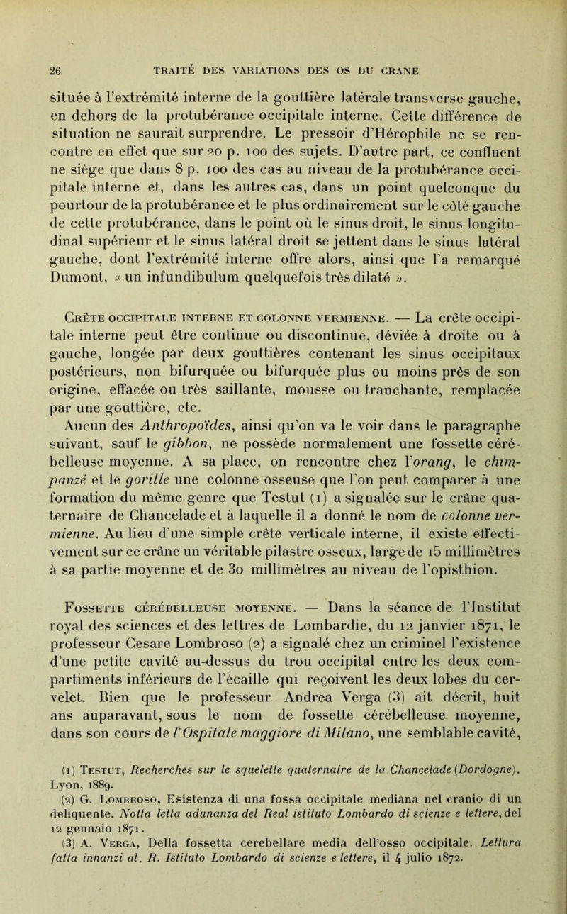 située à l’extrémité interne de la gouttière latérale transverse gauche, en dehors de la protubérance occipitale interne. Cette différence de situation ne saurait surprendre. Le pressoir d’Hérophile ne se ren- contre en effet que sur 20 p. 100 des sujets. D’autre part, ce confluent ne siège que dans 8 p. 100 des cas au niveau de la protubérance occi- pitale interne et, dans les autres cas, dans un point quelconque du pourtour de la protubérance et le plus ordinairement sur le côté gauche de cette protubérance, dans le point où le sinus droit, le sinus longitu- dinal supérieur et le sinus latéral droit se jettent dans le sinus latéral gauche, dont l’extrémité interne offre alors, ainsi que l’a remarqué Dumont, u un infundibulum quelquefois très dilaté ». Crête occipitale interne et colonne vermienne. — La crête occipi- tale interne peut être continue ou discontinue, déviée à droite ou à gauche, longée par deux gouttières contenant les sinus occipitaux postérieurs, non bifurquée ou bifurquée plus ou moins près de son origine, effacée ou très saillante, mousse ou tranchante, remplacée par une gouttière, etc. Aucun des Anthropoïdes, ainsi qu’on va le voir dans le paragraphe suivant, sauf le gibbon, ne possède normalement une fossette céré- belleuse moyenne. A sa place, on rencontre chez Vorang, le chim- panzé et le gorille une colonne osseuse que l’on peut comparer à une formation du même genre que Testut (1) a signalée sur le crâne qua- ternaire de Chancelade et à laquelle il a donné le nom de colonne ver- mienne. Au lieu d’une simple crête verticale interne, il existe effecti- vement sur ce crâne un véritable pilastre osseux, large de i5 millimètres à sa partie moyenne et de 3o millimètres au niveau de l’opisthion. Fossette cérébelleuse moyenne. — Dans la séance de l’Institut royal des sciences et des lettres de Lombardie, du 12 janvier 1871, le professeur Cesare Lombroso (2) a signalé chez un criminel l’existence d’une petite cavité au-dessus du trou occipital entre les deux com- partiments inférieurs de l’écaille qui reçoivent les deux lobes du cer- velet. Bien que le professeur Andrea Verga (3) ait décrit, huit ans auparavant, sous le nom de fossette cérébelleuse moyenne, dans son cours de VOspitale maggiore di Milano, une semblable cavité, (1) Testut, Recherches sur le squelette quaternaire de la Chancelade {Dordogne). Lyon, 1889. (2) G. Lombroso, Esistenza di una fossa occipitale mediana nel cranio di un deliquente. Nolta lella adunanza del Real istitulo Lombardo di scienze e lettere,de\ 12 gennaio 1871. (3) A. Verga, Délia fossetta cerebellare media dell’osso occipitale. Letlura [alla innanzi al. R. Istituto Lombardo di scienze e lettere, il 4 julio 1872.