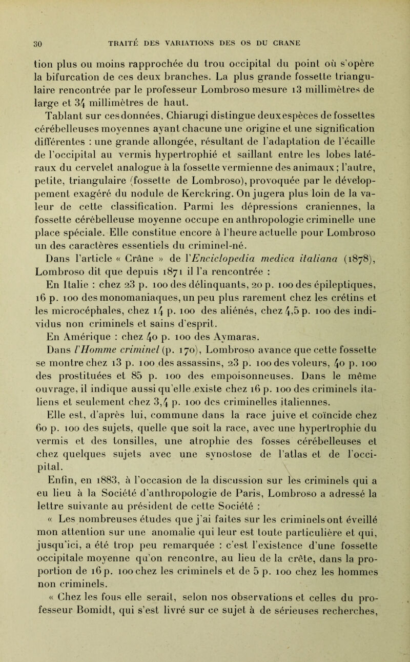 tion plus OU moins rapprochée du trou occipital du point où s’opère la bifurcation de ces deux branches. La plus grande fossette triangu- laire rencontrée par le professeur Lombroso mesure i3 millimètres de large et 34 millimètres de haut. Tablant sur ces données, Ghiarugi distingue deuxespèces de fossettes cérébelleuses moyennes ayant chacune une origine et une signification différentes : une grande allongée, résultant de l’adaptation de l’écaille de l’occipital au vermis hypertrophié et saillant entre les lobes laté- raux du cervelet analogue à la fossette vermienne des animaux ; l’autre, petite, triangulaire (fossette de Lombroso), provoquée par le dévelop- pement exagéré du nodule de Kerckring. On jugera plus loin de la va- leur de cette classification. Parmi les dépressions crâniennes, la fossette cérébelleuse moyenne occupe en anthropologie criminelle une place spéciale. Elle constitue encore à l’heure actuelle pour Lombroso un des caractères essentiels du criminel-né. Dans l’article « Crâne » de ÏEnciclopedia medica italiana (1878), Lombroso dit que depuis 1871 il l’a rencontrée : En Italie : chez 23 p. 100 des délinquants, 20 p. 100 des épileptiques, 16 p. 100 des monomaniaques, un peu plus rarement chez les crétins et les microcéphales, chez i4 p. 100 des aliénés, chez 4,5 p. 100 des indi- vidus non criminels et sains d’esprit. En Amérique : chez 4o p. 100 des Aymaras. Dans VHomme criminel (p. 170), Lombroso avance que cette fossette se montre chez i3 p. 100 des assassins, 23 p. 100 des voleurs, 4o P- 100 des prostituées et 85 p. 100 des empoisonneuses. Dans le même ouvrage, il indique aussi qu’elle existe chez 16 p. 100 des criminels ita- liens et seulement chez 3,4 p. 100 des criminelles italiennes. Elle est, d’après lui, commune dans la race juive et coïncide chez 60 p. 100 des sujets, quelle que soit la race, avec une hypertrophie du vermis et des tonsilles, une atrophie des fosses cérébelleuses et chez quelques sujets avec une synostose de l’atlas et de l’occi- pital. Enfin, en i883, à l’occasion de la discussion sur les criminels qui a eu lieu à la Société d’anthropologie de Paris, Lombroso a adressé la lettre suivante au président de cette Société : « Les nombreuses études que j’ai faites sur les criminels ont éveillé mon attention sur une anomalie qui leur est toute particulière et qui, jusqu’ici, a été trop peu remarquée : c’est l’existence d’une fossette occipitale moyenne qu’on rencontre, au lieu de la crête, dans la pro- portion de 16 p. 100 chez les criminels et de 5 p. 100 chez les hommes non criminels. « Chez les fous elle serait, selon nos observations et celles du pro- fesseur Bomidt, qui s’est livré sur ce sujet à de sérieuses recherches.