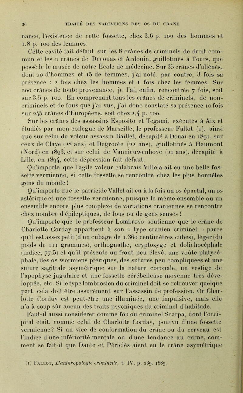 nance, l’existence de cette fossette, chez 3,6 p. loo des hommes et 1,8 p. 100 des femmes. Cette cavité fait défaut sur les 8 crânes de criminels de droit com- mun et les 2 crânes de Decouas et Ardouin, guillotinés à Tours, que possède le musée de notre Ecole de médecine. Sur 35 crânes d’aliénés, dont 20 d’hommes et i5 de femmes, j’ai noté, par contre, 3 fois sa présence : 2 fois chez les hommes et i fois chez les femmes. Sur 200 crânes de toute provenance, je l’ai, enfin, rencontrée 7 fois, soit sur 3,5 p. 100. En comprenant tous les crânes de criminels, de non- criminels et de fous que j’ai vus, j’ai donc constaté sa présence 10 fois sur 245 crânes d’Européens, soit chez 2,4 p. 100. Sur les crânes des assassins Esposito et Tegami, exécutés à Aix et étudiés par mon collègue de Marseille, le professeur Fallot (i), ainsi que sur celui du voleur assassin Baillet, décapité à Douai en 1891, sur ceux de Claye (28 ans) et Degroote (22 ans), guillotinés à Haumont (Nord) en i8q3, et sur celui de Vannieuwenhove (21 ans), décapité à Lille, en 1894, cette dépression fait défaut. Qu’importe que l’agile Amleur calabrais Villela ait eu une belle fos- sette vermienne, si cette fossette se rencontre chez les plus honnêtes gens du monde ! Qu’importe que le parricide Vallet ait eu à la fois un os épactal, un os astérique et une fossette vermienne, puisque le même ensemble ou un ensemble encore plus complexe de variations crâniennes se rencontre chez nombre d’épileptiques, de fous ou de gens sensés ! Qu’importe que le professeur Lombroso soutienne que le crâne de Charlotte Corday appartient à son « type crânien criminel » parce qu'il est assez petit (d’un cubage de i.36o centimètres cubes), léger (du poids de 111 grammes), orthognathe, cryptozyge et dolichocéphale (indice, 77,5) et qu’il présente un front peu élevé, une voûte platycé- phale, des os wormiens ptériques, des sutures peu compliquées et une suture sagittale asymétrique sur la nature coronale, un vestige de l’apophyse jugulaire et une fossette cérébelleuse moyenne très déve- loppée, etc. Si le type lombrosien du criminel doit se retrouver quelque part, cela doit être assurément sur l’assassin de profession. Or Char- lotte Corday est peut-être une illuminée, une impulsive, mais elle n’a à coup sûr aucun des traits psychiques du criminel d’habitude. f^aut-il aussi considérer comme fou ou criminel Scarpa, dont l’occi- pital était, comme celui de Charlotte Corday, pourvu d’une fossette vermienne? Si un vice de conformation du crâne ou du cerveau est l’indice d’une infériorité mentale ou d’une tendance au crime, com- ment se fait-il que Dante et Périclès aient eu le crâne asymétrique (1) Fallot, Uanlhropologie criminelle, t. IV, p. 289, 1889.