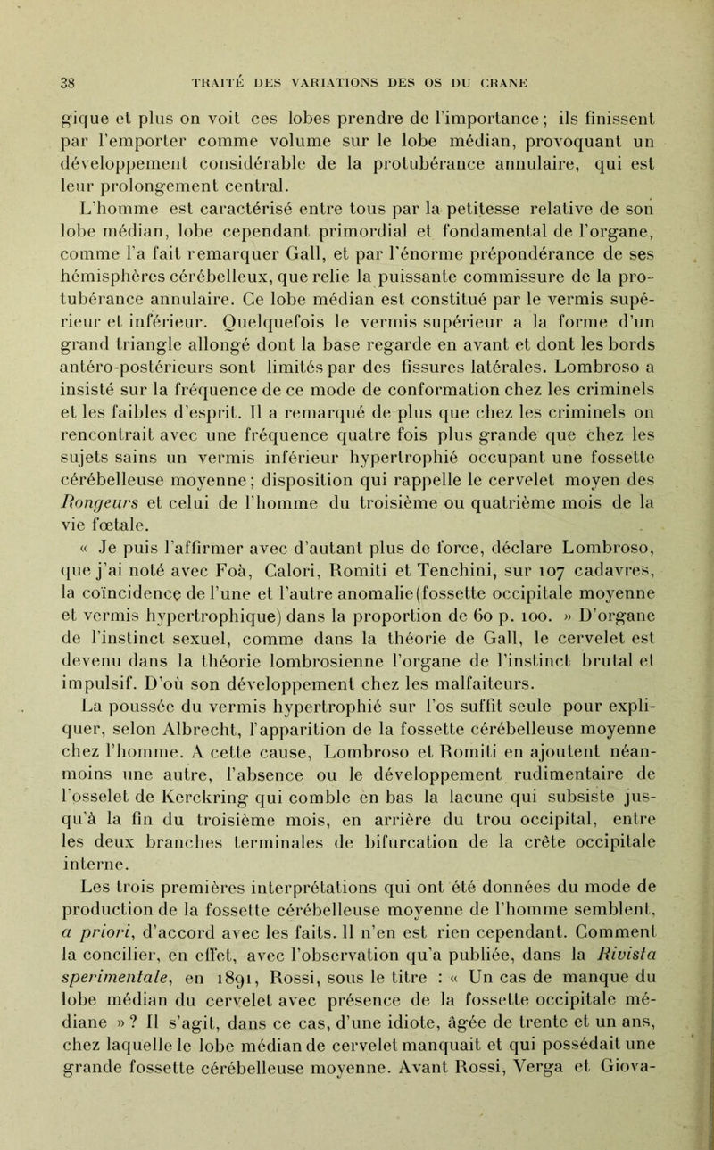 gique et plus on voit ces lobes prendre de l’importance ; ils finissent par l’emporter comme volume sur le lobe médian, provoquant un développement considérable de la protubérance annulaire, qui est leur prolongement central. L’homme est caractérisé entre tous par la petitesse relative de son lobe médian, lobe cependant primordial et fondamental de l’organe, comme l’a fait remarquer Gall, et par l'énorme prépondérance de ses hémisphères cérébelleux, que relie la puissante commissure de la pro- tubérance annulaire. Ce lobe médian est constitué par le vermis supé- rieur et inférieur. Quelquefois le vermis supérieur a la forme d’un grand triangle allongé dont la base regarde en avant et dont les bords antéro-postérieurs sont limités par des fissures latérales. Lombroso a insisté sur la fréquence de ce mode de conformation chez les criminels et les faibles d’esprit. Il a remarqué de plus que chez les criminels on rencontrait avec une fréquence quatre fois plus grande que chez les sujets sains un vermis inférieur hypertrophié occupant une fossette cérébelleuse moyenne ; disposition qui rappelle le cervelet moyen des Rongeurs et celui de l’homme du troisième ou quatrième mois de la vie fœtale. « Je puis l’affirmer avec d’autant plus de force, déclare Lombroso, que j’ai noté avec Foà, Calori, Romiti et Tenchini, sur 107 cadavres, la coïncidencç de l’une et l’autre anomalie (fossette occipitale moyenne et vermis hypertrophique) dans la proportion de 60 p. 100. » D’organe de l’instinct sexuel, comme dans la théorie de Gall, le cervelet est devenu dans la théorie lombrosienne l’organe de l’instinct brutal et impulsif. D’où son développement chez les malfaiteurs. La poussée du vermis hypertrophié sur l’os suffit seule pour expli- quer, selon Albrecht, fapparition de la fossette cérébelleuse moyenne chez l’homme. A cette cause, Lombroso et Romiti en ajoutent néan- moins une autre, fabsence ou le développement rudimentaire de l’osselet de Kerckring qui comble en bas la lacune qui subsiste jus- qu’à la fin du troisième mois, en arrière du trou occipital, entre les deux branches terminales de bifurcation de la crête occipitale interne. Les trois premières interprétations qui ont été données du mode de production de la fossette cérébelleuse moyenne de l’homme semblent, a priori, d’accord avec les faits. 11 n’en est rien cependant. Comment la concilier, en effet, avec l’observation qu’a publiée, dans la Rivista sperimentale, en 1891, Rossi, sous le titre : « Un cas de manque du lobe médian du cervelet avec présence de la fossette occipitale mé- diane » ? 11 s’agit, dans ce cas, d’une idiote, âgée de trente et un ans, chez laquelle le lobe médian de cervelet manquait et qui possédait une grande fossette cérébelleuse moyenne. Avant Rossi, Verga et Giova-