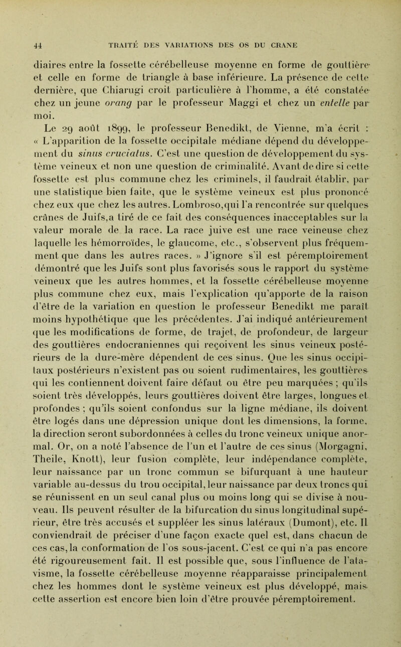 cliaires entre la fossette cérébelleuse moyenne en forme de gouttière' et celle en forme de triangle à base inférieure. La présence de cette dernière, que Chiarugi croit particulière à l’homme, a été constatée chez un jeune orang par le professeur Maggi et chez un entelle par moi. Le 29 août 1899, le professeur Benedikt, de Vienne, m’a écrit : « L’apparition de la fossette occipitale médiane dépend du développe- ment du sinus criiciatus. C’est une question de développement du sys- tème veineux et non une question de criminalité. Avant de dire si cette fossette est plus commune chez les criminels, il faudrait établir, par une statistique bien faite, que le système veineux est plus prononcé chez eux que chez les autres. Lombroso,qui l’a rencontrée sur quelques crânes de Juifs,a tiré de ce fait des conséquences inacceptables sur la valeur morale de la race. La race juive est une race veineuse chez laquelle les hémorroïdes, le glaucome, etc., s’observent plus fréquem- ment que dans les autres races. » J’ignore s’il est péremptoirement démontré que les Juifs sont plus favorisés sous le rapport du système veineux que les autres hommes, et la fossette cérébelleuse moyenne plus commune chez eux, mais l’explication qu’apporte de la raison d’être de la variation en question le professeur Benedikt me paraît moins hypothétique que les précédentes. J’ai indiqué antérieurement que les modifications de forme, de trajet, de profondeur, de largeur des gouttières endocraniennes qui reçoivent les sinus veineux posté- rieurs de la dure-mère dépendent de ces sinus. Que les sinus occipi- taux postérieurs n’existent pas ou soient rudimentaires, les gouttières qui les contiennent doivent faire défaut ou être peu marquées ; qu’ils soient très développés, leurs gouttières doivent être larges, longues et profondes ; qu’ils soient confondus sur la ligne médiane, ils doivent être logés dans une dépression unique dont les dimensions, la forme, la direction seront subordonnées à celles du tronc veineux unique anor- mal. Or, on a noté l’absence de l’un et l’autre de ces sinus (Morgagni, Theile, Knott), leur fusion complète, leur indépendance complète, leur naissance par un tronc commun se bifurquant à une hauteur variable au-dessus du trou occipital, leur naissance par deux troncs qui se réunissent en un seul canal plus ou moins long qui se divise à nou- veau. Ils peuvent résulter de la bifurcation du sinus longitudinal supé- rieur, être très accusés et suppléer les sinus latéraux (Dumont), etc. II conviendrait de préciser d’une façon exacte quel est, dans chacun de ces cas, la conformation de l’os sous-jacent. C’est ce qui n’a pas encore été rigoureusement fait. Il est possible que, sous l’influence de l’ata- visme, la fossette cérébelleuse moyenne réapparaisse principalement chez les hommes dont le système veineux est plus développé, mais cette assertion est encore bien loin d’être prouvée péremptoirement.