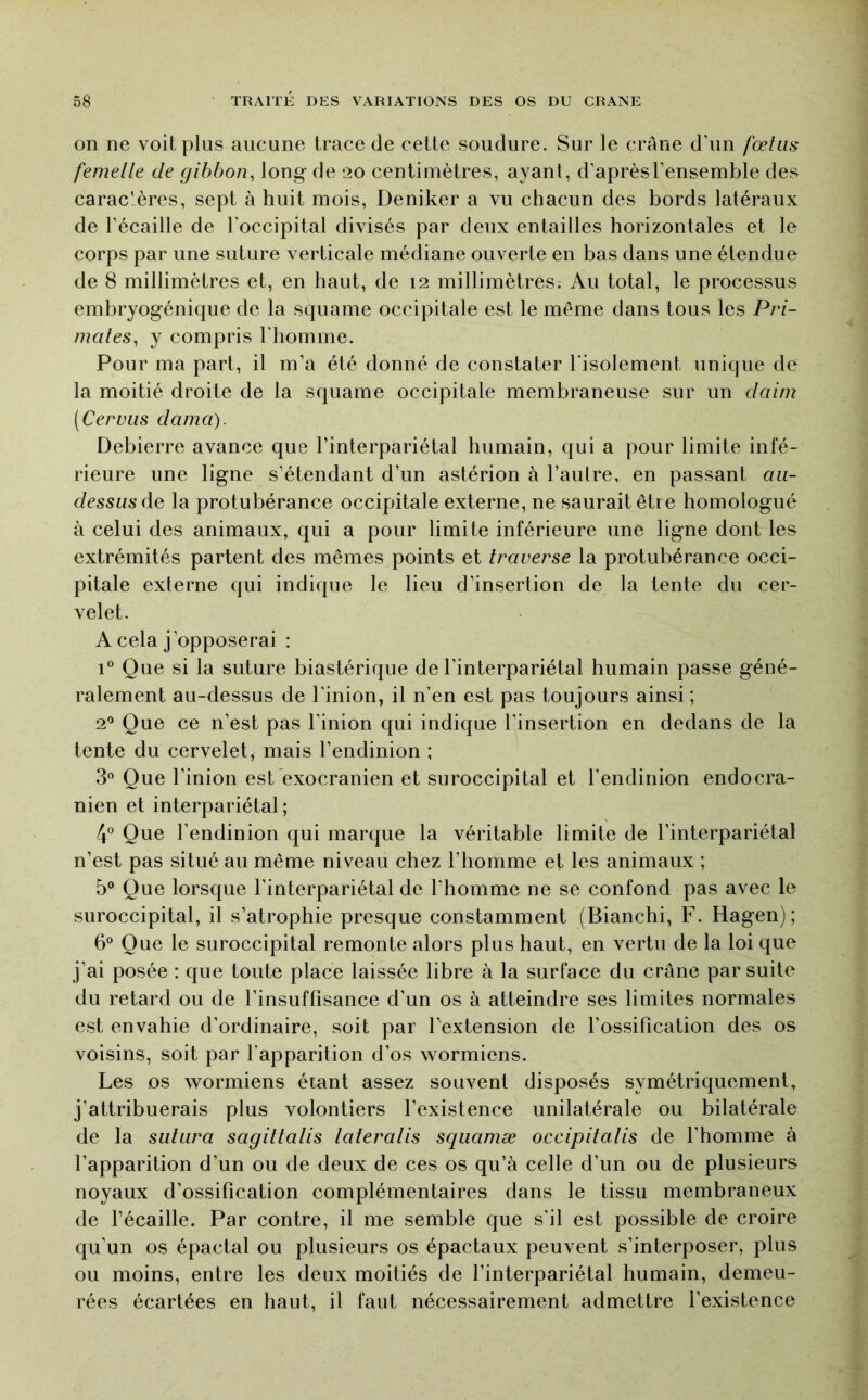 on ne voit plus aucune trace de cette soudure. Sur le crâne d’un fœtus femelle de gibbon, long- de 20 centimètres, ayant, d’aprèsl’ensemble des carac'ères, sept à huit mois, Deniker a vu chacun des bords latéraux de l’écaille de l’occipital divisés par deux entailles horizontales et le corps par une suture verticale médiane ouverte en bas dans une étendue de 8 millimètres et, en haut, de 12 millimètres; Au total, le processus embryogénique de la squame occipitale est le même dans tous les Pri- mates, y compris l’homme. Pour ma part, il m’a été donné de constater l'isolement unique de la moitié droite de la squame occipitale membraneuse sur un daim (Cervus dama). Debierre avance que l’interpariétal humain, qui a pour limite infé- rieure une ligne s’étendant d’un astérion à l’aulre, en passant au- dessus àQ la protubérance occipitale externe, ne saurait être homologué à celui des animaux, qui a pour limite inférieure une ligne dont les extrémités partent des mêmes points et traverse la protubérance occi- pitale externe qui indique le lieu d’insertion de la tente du cer- velet. A cela j’opposerai : 1® Que si la suture biastérique de l’interpariétal humain passe géné- ralement au-dessus de l’inion, il n’en est pas toujours ainsi ; 2® Que ce n’est pas l’inion qui indique l’insertion en dedans de la tente du cervelet, mais l’endinion ; 3® Que l’inion est’exocranien et suroccipital et l’endinion endocra- nien et interpariétal; 4® Que l’endinion qui marque la véritable limite de l’interpariétal n’est pas situé au même niveau chez l’homme et les animaux ; 5® Que lorsque l’interpariétal de l’homme ne se confond pas avec le suroccipital, il s’atrophie presque constamment (Bianchi, F. Hagen) ; 6® Que le suroccipital remonte alors plus haut, en vertu de la loi que j’ai posée : que toute place laissée libre à la surface du crâne par suite du retard ou de l’insuffisance d’un os à atteindre ses limites normales est envahie d’ordinaire, soit par Fextension de l’ossification des os voisins, soit par l’apparition d’os wormiens. Les os wormiens étant assez souvent disposés symétriquement, j’attribuerais plus volontiers l’existence unilatérale ou bilatérale de la sutura sagittalis lateralis squamæ occipitalis de l’homme à l’apparition d’un ou de deux de ces os qu’à celle d’un ou de plusieurs noyaux d’ossification complémentaires dans le tissu membraneux de l’écaille. Par contre, il me semble que s’il est possible de croire qu’un os épactal ou plusieurs os épactaux peuvent s’interposer, plus ou moins, entre les deux moitiés de l’interpariétal humain, demeu- rées écartées en haut, il faut nécessairement admettre l’existence