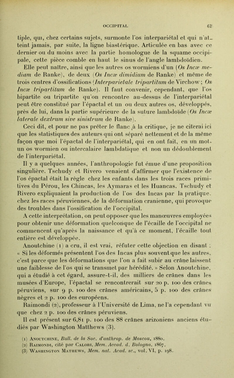 tiple, qui, chez certains sujets, surmonte l'os interpariétal et qui n'at_ teint jamais, par suite, la ligne biastérique. Articulée en bas avec ce dernier ou du moins avec la partie homologue de la squame occipi- pale, cette pièce comble en haut le sinus de l’angle lambdoïdien. Elle peut naître, ainsi que les autres os wormiens d’un (Os Incæ me- dium de Ranke), de deux [Os Incæ dimidiiim de Ranke) et même de trois centres d’ossifications (Interparielale tripartitum de Virchow; Os Incæ tripartitum de Ranke). Il faut convenir, cependant, que l’os bipartite ou tripartite qu’on rencontre au-dessus de l’interpariétal peut être constitué par l’épactal et un ou deux autres os, développés, près de lui, dans la partie supérieure de la suture lambdoïde (Os Incæ taterale dextriim sive sinistriim de Ranke). Ceci dit, et pour ne pas prêter le flanc la critique, je ne citerai ici que les statistiques des auteurs qui ont séparé nettement et de la même façon que moi l’épactal de l’interpariétal, qui en ont fait, en un mot, un os wormien ou intercalaire lambdatique et non un dédoublement de l’interpariétal. Il y a quelques années, l'anthropologie fut émue d’une proposition singulière. Tscliudy et Rivero venaient d’affirmer que l’existence de l’os épactal était la règle chez les enfants dans les trois races primi- tives du Pérou, les Chincas, les Aymaras et les Huancas. Tschudy et Rivero expliquaient la production de l’os des Incas par la pratique, chez les races péruviennes, de la déformation crânienne, qui provoque des troubles dans l’ossification de foccipital. A cette interprétation, on peut opposer que les manœuvres employées pour obtenir une déformation quelconque de l’écaille de l’occipital ne commencent qu’après la naissance et qu’à ce moment, l’écaille tout entière est développée. Anoutchine (i) a cru, il est vrai, réfuter cette objection en disant : « Si les déformés présentent l’os des Incas plus souvent que les autres, c’est parce que les déformations que l’on a fait subir au crâne laissent une faiblesse de l’os qui se transmet par hérédité. » Selon Anoutchine, qui a étudié à cet égard, assure-t-il, des milliers de crânes dans les musées d’Europe, l’épactal se rencontrerait sur 20 p. 100 des crânes péruviens, sur 9 p. 100 des crânes américains, 5 p. 100 des crânes nègres et 2 p. 100 des européens. Raimondi (2), professeur à l’Université de Lima, ne l’a cependant vu que chez 2 p. 100 des crânes péruviens. Il est présent sur 6,81 p. 100 des 88 crânes arizoniens anciens étu- diés par Washington Matthews (3). (1) Anoutchine, Bull, de la Soc. d'anlhrop. de Moscou., 1880. (2) Raimondi, cité par Cx'lorx, Mem. Accad. d. Bolognn, 1867. (3) Washington Mathews, Mem. nal. Acad, sc., vol. VI, p. 198-