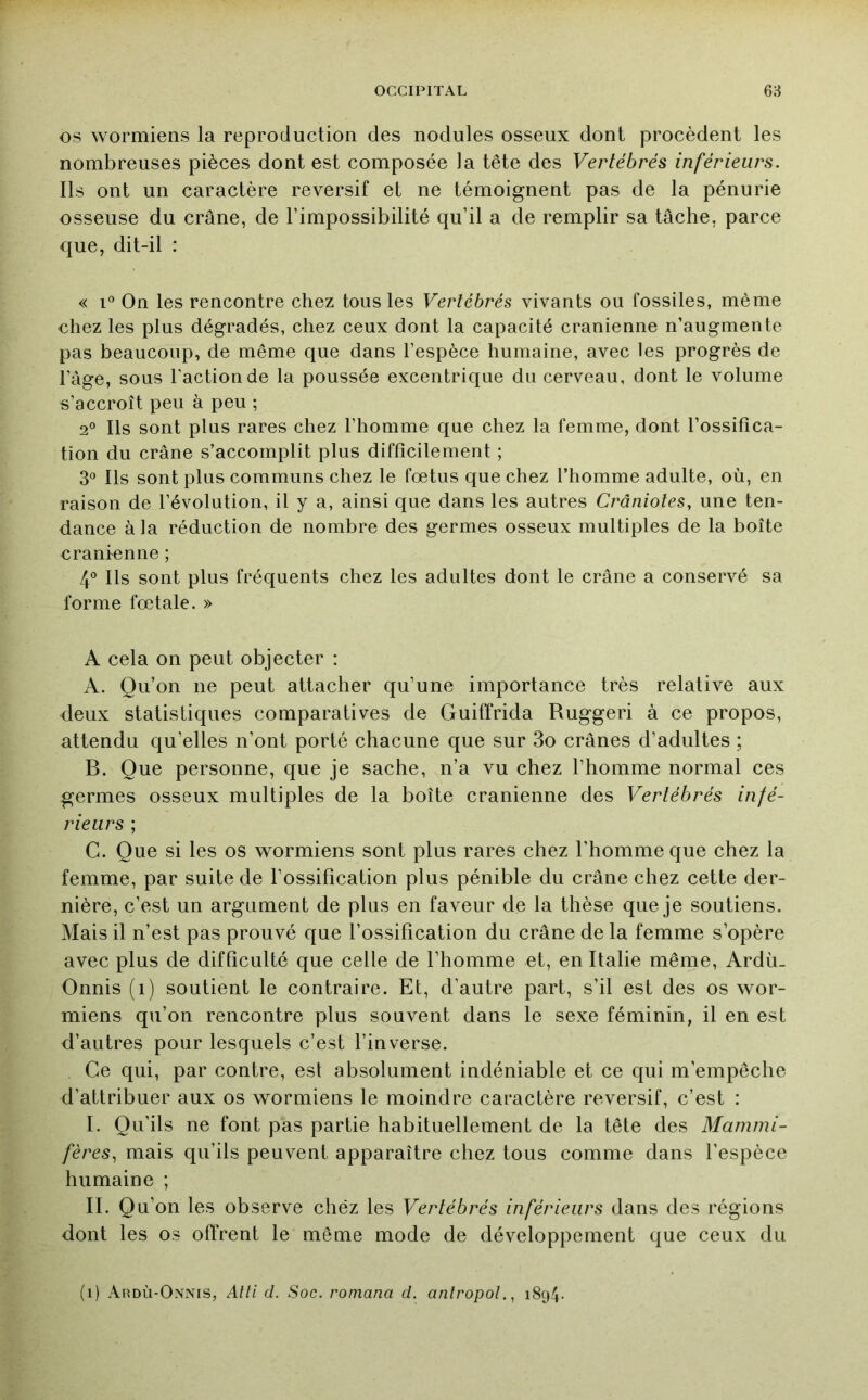 OS wormiens la reproduction des nodules osseux dont procèdent les nombreuses pièces dont est composée la tête des Vertébrés inférieurs. Ils ont un caractère reversif et ne témoignent pas de la pénurie osseuse du crâne, de l’impossibilité qu’il a de remplir sa tâche, parce que, dit-il : « 1° On les rencontre chez tous les Vertébrés vivants ou fossiles, même chez les plus dégradés, chez ceux dont la capacité crânienne n’augmente pas beaucoup, de même que dans l’espèce humaine, avec les progrès de l’âge, sous Faction de la poussée excentrique du cerveau, dont le volume s’accroît peu à peu ; 2° Ils sont plus rares chez l’homme que chez la femme, dont l’ossifica- tion du crâne s’accomplit plus difficilement ; 3® Ils sont plus communs chez le fœtus que chez l’homme adulte, où, en raison de l’évolution, il y a, ainsi que dans les autres Crâniotes, une ten- dance à la réduction de nombre des germes osseux multiples de la boîte crânienne ; V Ils sont plus fréquents chez les adultes dont le crâne a conservé sa forme fœtale. » A cela on peut objecter : A. Qu’on ne peut attacher qu’une importance très relative aux deux statistiques comparatives de Guiffrida Ruggeri à ce propos, attendu qu’elles n’ont porté chacune que sur 3o crânes d’adultes ; B. Que personne, que je sache, n’a vu chez l’homme normal ces germes osseux multiples de la boîte crânienne des Vertébrés infé- rieurs ; C. Que si les os wormiens sont plus rares chez l’homme que chez la femme, par suite de l’ossification plus pénible du crâne chez cette der- nière, c’est un argument de plus en faveur de la thèse que je soutiens. Mais il n’est pas prouvé que l’ossification du crâne de la femme s’opère avec plus de difficulté que celle de l’homme et, en Italie même, Ardù_ Onnis (i) soutient le contraire. Et, d’autre part, s’il est des os wor- miens qu’on rencontre plus souvent dans le sexe féminin, il en est d’autres pour lesquels c’est l’inverse. Ce qui, par contre, est absolument indéniable et ce qui m’empêche d’attribuer aux os wormiens le moindre caractère reversif, c’est : I. Qu’ils ne font pas partie habituellement de la tête des Mammi- fères^ mais qu’ils peuvent apparaître chez tous comme dans l’espèce humaine ; II. Qu’on les observe chéz les Vertébrés inférieurs dans des régions dont les os offrent le même mode de développement que ceux du